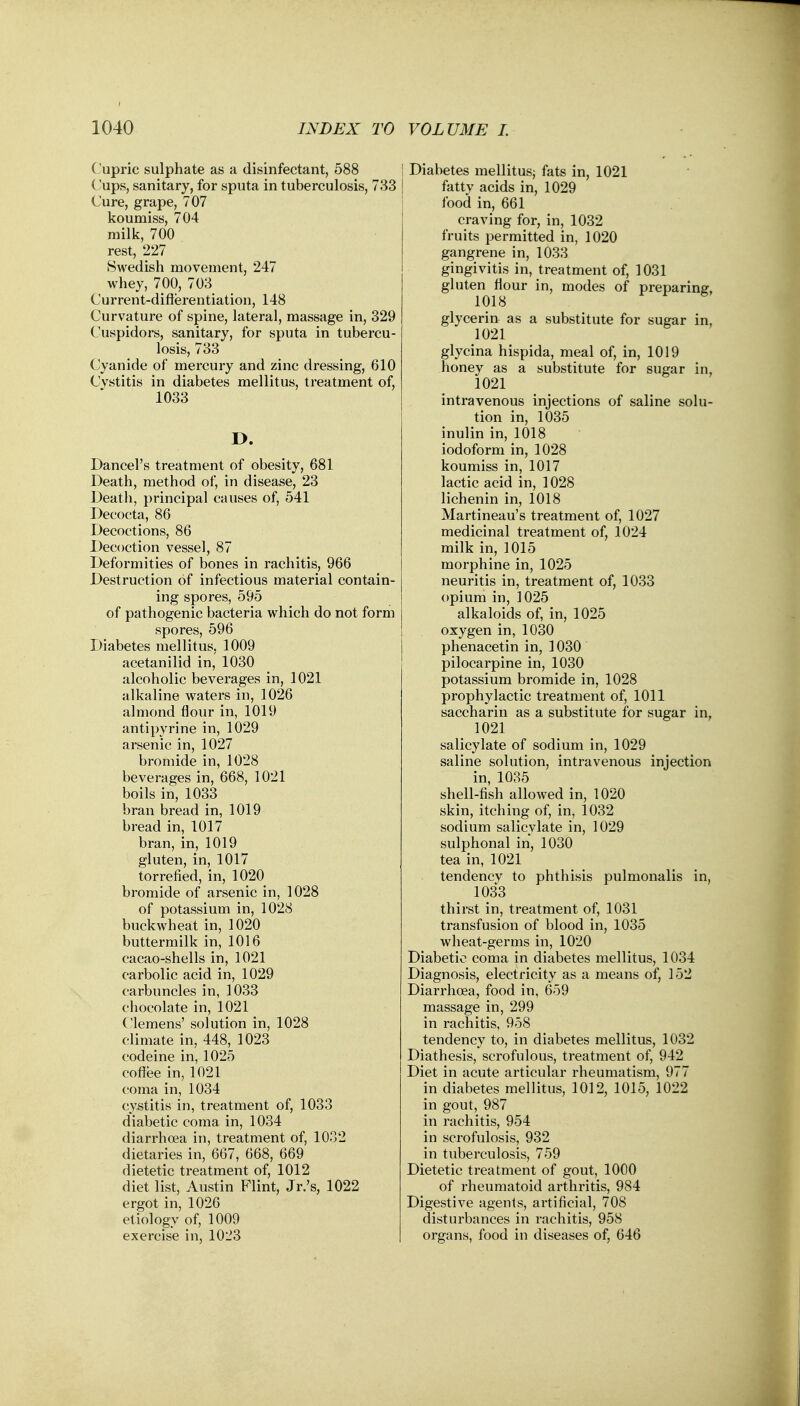 Cupric sulphate as a disinfectant, 588 ('ups, sanitary, for sputa in tuberculosis, 733 Cure, grape, 707 koumiss, 704 milk, 700 rest, 227 Swedish movement, 247 whey, 700, 703 Current-differentiation, 148 Curvature of spine, lateral, massage in, 329 Cuspidors, sanitary, for sputa in tubercu- losis, 733 Cyanide of mercury and zinc dressing, 610 Cystitis in diabetes mellitus, treatment of, 1033 D. Dancel's treatment of obesity, 681 Death, method of, in disease, 23 Death, principal causes of, 541 Decocta, 86 Decoctions, 86 Decoction vessel, 87 Deformities of bones in rachitis, 966 Destruction of infectious material contain- ing spores, 595 of pathogenic bacteria which do not form spores, 596 Diabetes mellitus, 1009 acetanilid in, 1030 alcoholic beverages in, 1021 alkaline waters in, 1026 almond flour in, 1019 antipyrine in, 1029 arsenic in, 1027 bromide in, 1028 beverages in, 668, 1021 boils in, 1033 bran bread in, 1019 bread in, 1017 bran, in, 1019 gluten, in, 1017 torrefied, in, 1020 bromide of arsenic in, 1028 of potassium in, 1028 buckwheat in, 1020 buttermilk in, 1016 cacao-shells in, 1021 carbolic acid in, 1029 carbuncles in, 1033 chocolate in, 1021 Clemens' solution in, 1028 climate in, 448, 1023 codeine in, 1025 coffee in, 1021 coma in, 1034 cystitis in, treatment of, 1033 diabetic coma in, 1034 diarrhoea in, treatment of, 1032 dietaries in, 667, 668, 669 dietetic treatment of, 1012 diet list, Austin Flint, Jr.'s, 1022 ergot in, 1026 etiology of, 1009 exercise in, 1023 Diabetes mellitus; fats in, 1021 fatty acids in, 1029 food in, 661 craving for, in, 1032 fruits permitted in, 1020 gangrene in, 1033 gingivitis in, treatment of, 1031 gluten flour in, modes of preparing, 1018 glycerin as a substitute for sugar in, 1021 glycina hispida, meal of, in, 1019 honey as a substitute for sugar in, 1021 intravenous injections of saline solu- tion in, 1035 inulin in, 1018 iodoform in, 1028 koumiss in, 1017 lactic acid in, 1028 lichenin in, 1018 Martineau's treatment of, 1027 medicinal treatment of, 1024 milk in, 1015 morphine in, 1025 neuritis in, treatment of, 1033 opium in, 1025 alkaloids of, in, 1025 oxygen in, 1030 phenacetin in, 1030 pilocarpine in, 1030 potassium bromide in, 1028 prophylactic treatment of, 1011 saccharin as a substitute for sugar in, m 1021 salicylate of sodium in, 1029 saline solution, intravenous injection in, 1035 shell-fish allowed in, 1020 skin, itching of, in, 1032 sodium salicylate in, 1029 sulphonal in, 1030 tea in, 1021 tendency to phthisis pulmonalis in, 1033 thirst in, treatment of, 1031 transfusion of blood in, 1035 wheat-germs in, 1020 Diabetic coma in diabetes mellitus, 1034 Diagnosis, electricity as a means of, 152 Diarrhoea, food in, 659 massage in, 299 in rachitis, 958 tendency to, in diabetes mellitus, 1032 Diathesis, scrofulous, treatment of, 942 Diet in acute articular rheumatism, 977 in diabetes mellitus, 1012, 1015, 1022 in gout, 987 in rachitis, 954 in scrofulosis, 932 in tuberculosis, 759 Dietetic treatment of gout, 1000 of rheumatoid arthritis, 984 Digestive agents, artificial, 708 disturbances in rachitis, 958 organs, food in diseases of, 646