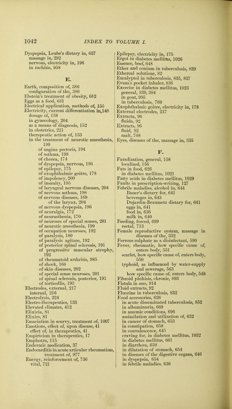 Dyspepsia, Leube's dietary in, 657 massage in, 292 nervous, electricity in, 196 in rachitis, 958 E. Earth, composition of, 386 configuration of the, 386 Ebstein's treatment of obesity, 682 Eggs as a food, 631 Electrical application, methods of, 155 Electricity, current differentiation in,148 dosage of, 138 in gynecology, 204 as a means of diagnosis, 152 in obstetrics, 221 therapeutic action of, 133 in the treatment of neurotic anaesthesia, 199 of angina pectoris, 194 of asthma, 198 of chorea, 174 of dyspepsia, nervous, 196 of epilepsy, 175 of exophthalmic goitre, 178 of impotency, 200 of insanity, 195 of laryngeal nervous diseases, 204 of nervous asthma, 198 of nervous diseases, 169 of the larynx, 204 of nervous dyspepsia, 196 of neuralgia, 172 of neurasthenia, 170 of neuroses of special senses, 201 of neurotic anaesthesia, 199 of occupation neuroses, 192 of paralysis, 180 of paralysis agitans, 192 of posterior spinal sclerosis, 191 of progressive muscular atrophy, 192 of rheumatoid arthritis, 985 of shock, 166 of skin diseases, 202 of special sense neuroses, 201 of spinal sclerosis, posterior, 191 of torticollis, 193 Electrodes, external, 217 internal, 216 Electrolysis, 224 Electro-therapeutics, 133 Elevated climates, 412 Elixiria, 81 Elixirs, 81 Emaciation in scurvy, treatment of, 1007 Emotions, effect of, upon disease, 41 effect of, in therapeutics, 41 Empiricism in therapeutics, 17 Emplastra, 115 Endermic medication, 37 Endocarditis in acute articular rheumatism, treatment of, 977 Energy, reinforcement of, 736 vital, 721 Epilepsy, electricity in, 175 Ergot in diabetes mellitus, 1026 Essence, beef, 648 Ether and conium in tuberculosis, 839 Ethereal solutions, 82 Eucalyptol in tuberculosis, 835, 837 Evans's pocket inhaler, 836 Exercise in diabetes mellitus, 1023 general, 339, 384 in gout, 995 in tuberculosis, 769 Exophthalmic goitre, electricity in, 178 External electrodes, 217 Extracta, 96 fluida, 92 Extracts, 96 fluid, 92 malt, 708 Eyes, diseases of the, massage in, 335 F. Faradization, general, 158 localized, 156 Fats in food, 626 in diabetes mellitus, 1021 Fatty acids in diabetes mellitus, 1029 Faults in prescription-writing, 127 Febrile maladies, alcohol in, 644 Bauer's dietary for, 641 beverages in, 643 Dujardin-Beaumetz dietary for, 641 eggs in, 641 food in, 636 milk in, 640 Feeding, forced, 699 rectal, 713 Female reproductive system, massage in diseases of the, 332 Ferrous sulphate as a disinfectant, 590 Fever, rheumatic, how specific cause of, enters body, 551 scarlet, how specific cause of, enters body, 550 typhoid, as influenced by water-supply and sewerage, 563 how specific cause of, enters body, 548 Fibroid phthisis, chronic, 893 Fistula in ano, 914 Fluid extracts, 92 Fluorine in tuberculosis, 832 Food accessories, 626 in acute disseminated tuberculosis, 852 in albuminuria, 669 in anaemic conditions, 696 assimilation and utilization of, 632 in cancer of stomach, 653 in constipation, 658 in convalescence, 645 craving for, in diabetes mellitus, 1032 in diabetes mellitus, 661 in diarrhoea, 659 in dilatation of stomach, 654 in diseases of the digestive organs, 646 in dyspepsia, 654 in febrile maladies, 636