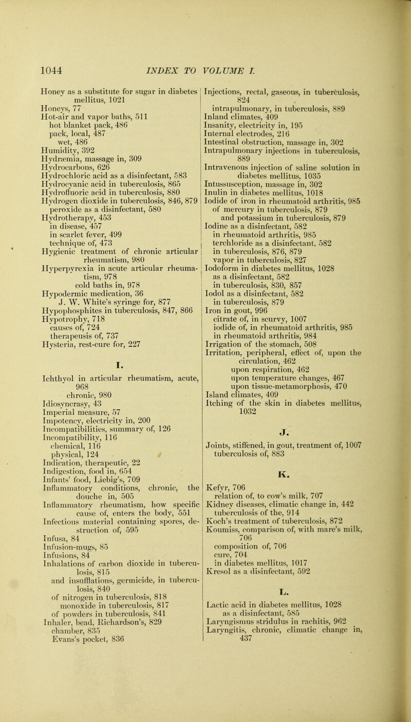 Honey as a substitute for sugar in diabetes mellitus, 1021 Honeys, 77 Hot-air and vapor baths, 511 hot blanket pack, 486 pack, local, 487 wet, 486 Humidity, 392 Hydremia, massage in, 309 Hydrocarbons, 626 Hydrochloric acid as a disinfectant, 583 Hydrocyanic acid in tuberculosis, 865 Hydrofluoric acid in tuberculosis, 880 Hydrogen dioxide in tuberculosis, 846, 879 peroxide as a disinfectant, 580 Hydrotherapy, 453 in disease, 457 in scarlet fever, 499 technique of, 473 Hygienic treatment of chronic articular rheumatism, 980 Hyperpvrexia in acute articular rheuma- tism, 978 cold baths in, 978 Hypodermic medication, 36 J. W. White's syringe for, 877 Hypophosphites in tuberculosis, 847, 866 Hypotrophy, 718 causes of, 724 therapeusis of, 737 Hysteria, rest-cure for, 227 I. Ichthyol in articular rheumatism, acute, 968 chronic, 980 Idiosyncrasy, 43 Imperial measure, 57 Impotency, electricity in, 200 Incompatibilities, summary of, 126 Incompatibility, 116 chemical, 116 physical, 124 Indication, therapeutic, 22 Indigestion, food in, 654 Infants' food, Liebig's, 709 Inflammatory conditions, chronic, the douche in, 505 Inflammatory rheumatism, how specific cause of, enters the body, 551 Infectious material containing spores, de- struction of, 595 Infusa, 84 Infusion-mugs, 85 Infusions, 84 Inhalations of carbon dioxide in tubercu- losis, 815 and insufflations, germicide, in tubercu- losis, 840 of nitrogen in tuberculosis, 818 monoxide in tuberculosis, 817 of powders in tuberculosis, 841 Inhaler, bead, Richardson's, 829 chamber, 835 Evans's pocket, 836 Injections, rectal, gaseous, in tuberculosis, 824 intrapulmonary, in tuberculosis, 889 Inland climates, 409 Insanity, electricity in, 195 Internal electrodes, 216 Intestinal obstruction, massage in, 302 Intrapulmonary injections in tuberculosis, 889^ Intravenous injection of saline solution in diabetes mellitus, 1035 Intussusception, massage in, 302 Inulin in diabetes mellitus, 1018 Iodide of iron in rheumatoid arthritis, 985 of mercury in tuberculosis, 879 and potassium in tuberculosis, 879 Iodine as a disinfectant, 582 in rheumatoid arthritis, 985 terchloride as a disinfectant, 582 in tuberculosis, 876, 879 vapor in tuberculosis, 827 Iodoform in diabetes mellitus, 1028 as a disinfectant, 582 in tuberculosis, 830, 857 Iodol as a disinfectant, 582 in tuberculosis, 879 Iron in gout, 996 citrate of, in scurvy, 1007 iodide of, in rheumatoid arthritis, 985 in rheumatoid arthritis, 984 Irrigation of the stomach, 508 Irritation, peripheral, effect of, upon the circulation, 462 upon respiration, 462 upon temperature changes, 467 upon tissue-metamorphosis, 470 Island climates, 409 Itching of the skin in diabetes mellitus, 1032 J. Joints, stiffened, in gout, treatment of, 1007 tuberculosis of, 883 K. Kefyr, 706 relation of, to cow's milk, 707 Kidney diseases, climatic change in, 442 tuberculosis of the, 914 Koch's treatment of tuberculosis, 872 Koumiss, comparison of, with mare's milk, 706 composition of, 706 cure, 704 in diabetes mellitus, 1017 Kresol as a disinfectant, 592 L. Lactic acid in diabetes mellitus, 1028 as a disinfectant, 585 Laryngismus stridulus in rachitis, 962 Laryngitis, chronic, climatic change in, 437