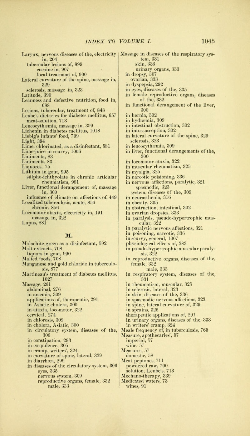 Larvnx, nervous diseases of the, electricity in, 204 tubercular lesions of, 899 cocaine in, 907 local treatment of, 900 Lateral curvature of the spine, massage in, 329 sclerosis, massage in, 323 Latitude, 390 Leanness and defective nutrition, food in, 688 Lesions, tubercular, treatment of, 848 Leube's dietaries for diabetes mellitus, 657 meat-solution, 713 Leucocythfemia, massage in, 309 Lichenin in diabetes mellitus, 1018 Liebig's infants' food, 709 Light, 394 Lime, chlorinated, as a disinfectant, 581 Lime-juice in scurvy, 1006 Linimenta, 83 Liniments, 83 Liquores, 75 Lithium in gout, 995 sulpho-ichthyolate in chronic articular rheumatism, 981 Liver, functional derangement of, massage in, 300 influence of climate on affections of, 449 Localized tuberculosis, acute, 856 chronic, 856 Locomotor ataxia, electricity in, 191 massage in, 322 Lupus, 881 M. Malachite green as a disinfectant, 592 Malt extracts, 708 liquors in gout, 990 Malted foods, 708 Manganese and gold chloride in tuberculo- sis, 877 Martineau's treatment of diabetes mellitus, 1027 Massage, 261 abdominal, 276 in ansemia, 309 applications of, therapeutic, 291 in Asiatic cholera, 300 in ataxia, locomotor, 322 cervical, 274 in chlorosis, 309 in cholera, Asiatic, 300 in circulatory svstem, diseases of the, 306 in constipation, 293 in corpulence, 305 in cramp, writers', 324 in curvature of spine, lateral, 329 in diarrhoea, 299 in diseases of the circulatory system, 306 eyes, 335 nervous system, 309 reproductive organs, female, 332 male, 333 Massage in diseases of the respiratory sys- tem, 331 skin, 336 urinary organs, 333 in dropsy, 307 ovarian, 333 in dyspepsia, 292 in eyes, diseases of the, 335 in female reproductive organs, diseases of the, 332 in functional derangement of the liver, 300 in hernia, 302 in hydremia, 309 in intestinal obstruction, 302 in intussusception, 302 in lateral curvature of the spine, 329 sclerosis, 323 in leucocythaemia, 309 in liver, functional derangements of the, 300 in locomotor ataxia, 322 in muscular rheumatism, 325 in myalgia, 325 in narcotic poisioning, 336 in nervous affections, paralytic, 321 spasmodic, 323 system, diseases of the, 309 in neurasthenia, 316 in obesity, 305 in obstruction, intestinal, 302 in ovarian dropsies, 333 in paralysis, pseudo-hvpertrophic mus- cular, 322 in paralytic nervous affections, 321 in poisoning, narcotic, 336 in scurvy, general, 1007 physiological effects of, 283 in pseudo-hypertrophic muscular paraly- sis, 322 in reproductive organs, diseases of the, female, 332 male, 333 in respiratorv system, diseases of the, 331 in rheumatism, muscular, 325 in sclerosis, lateral, 323 in skin, diseases of the, 336 in spasmodic nervous affections, 323 in spine, lateral curvature of, 329 in sprains, 326 therapeutic applications of, 291 in urinary organs, diseases of the, 333 in writers' cramp, 324 Meals frequency of, in tuberculosis, 765 Measure, apothecaries', 57 imperial, 57 wine, 57 Measures, 57 domestic, 58 Meat peptones, 711 powdered raw, 700 solution, Leube's, 713 Mechano-therapy, 339 Medicated waters, 73 wines, 91