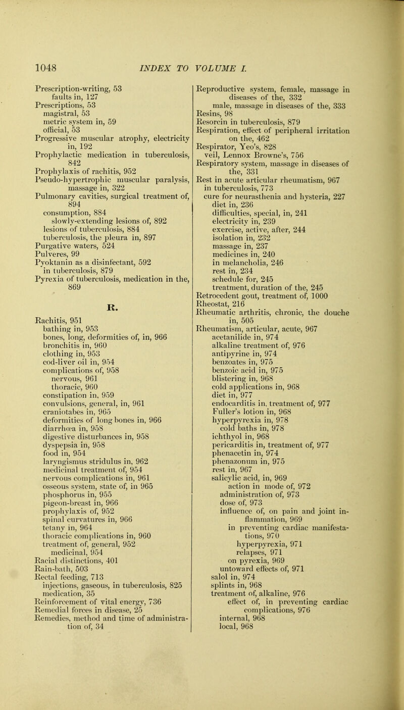 Prescription-writing, 53 faults in, 127 Prescriptions, 53 magistral, 53 metric system in, 59 official, 53 Progressive muscular atrophy, electricity in, 192 Prophylactic medication in tuberculosis, 842 Prophylaxis of rachitis, 952 Pseudo-hypertrophic muscular paralysis, massage in, 322 Pulmonary cavities, surgical treatment of, 894 consumption, 884 slowly-extending lesions of, 892 lesions of tuberculosis, 884 tuberculosis, the pleura in, 897 Purgative waters, 524 Pulveres, 99 Pyoktanin as a disinfectant, 592 in tuberculosis, 879 Pyrexia of tuberculosis, medication in the, 869 IX. Rachitis, 951 bathing in, 953 bones, long, deformities of, in, 966 bronchitis in, 960 clothing in, 953 cod-liver oil in, 954 complications of, 958 nervous, 961 thoracic, 960 constipation in, 959 convulsions, general, in, 961 craniotabes in, 965 deformities of long bones in, 966 diarrhoea in, 958 digestive disturbances in, 958 dyspepsia in, 958 food in, 954 laryngismus stridulus in, 962 medicinal treatment of, 954 nervous complications in, 961 osseous system, state of, in 965 phosphorus in, 955 pigeon-breast in, 966 prophylaxis of, 952 spinal curvatures in, 966 tetany in, 964 thoracic complications in, 960 treatment of, general, 952 medicinal, 954 Racial distinctions, 401 Rain-bath, 503 Rectal feeding, 713 injections, gaseous, in tuberculosis, 825 medication, 35 Reinforcement of vital energy, 736 Remedial forces in disease, 25 Remedies, method and time of administra- tion of, 34 Reproductive system, female, massage in diseases of the, 332 male, massage in diseases of the, 333 Resins, 98 Resorcin in tuberculosis, 879 Respiration, effect of peripheral irritation on the, 462 Respirator, Yeo's, 828 veil, Lennox Browne's, 756 Respiratory system, massage in diseases of the, 331 Rest in acute articular rheumatism, 967 in tuberculosis, 773 cure for neurasthenia and hvsteria, 227 diet in, 236 difficulties, special, in, 241 electricity in, 239 exercise, active, after, 244 isolation in, 232 massage in, 237 medicines in, 240 in melancholia, 246 rest in, 234 schedule for, 245 treatment, duration of the, 245 Retrocedent gout, treatment of, 1000 Rheostat, 216 Rheumatic arthritis, chronic, the douche in, 505 m Rheumatism, articular, acute, 967 acetanilide in, 974 alkaline treatment of, 976 antipyrine in, 974 benzoates in, 975 benzoic acid in, 975 blistering in, 968 cold applications in, 968 diet in, 977 endocarditis in, treatment of, 977 Fuller's lotion in, 968 hyperpyrexia in, 978 cold baths in, 978 ichthyol in, 968 pericarditis in, treatment of, 977 phenacetin in, 974 phenazonum in, 975 rest in, 967 salicylic acid, in, 969 action in mode of, 972 administration of, 973 dose of, 973 influence of, on pain and joint in- flammation, 969 in preventing cardiac manifesta- tions, 970 hyperpyrexia, 971 relapses, 971 on pyrexia, 969 untoward effects of, 971 salol in, 974 splints in, 968 treatment of, alkaline, 976 effect of, in preventing cardiac complications, 976 internal, 968 local, 968