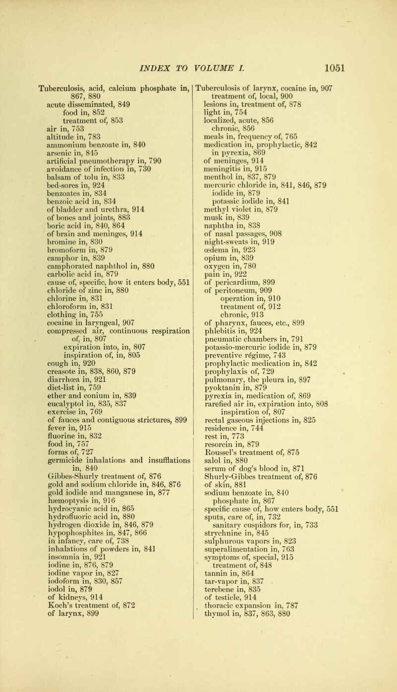 Tuberculosis, acid, calcium phosphate in, 867, 880 acute disseminated, 849 food in, 852 treatment of, 853 air in, 753 altitude in, 783 ammonium benzoate in, 840 arsenic in, 845 artificial pneumotherapy in, 790 avoidance of infection in, 730 balsam of tolu in, 833 bed-sores in, 924 benzoates in, 834 benzoic acid in, 834 of bladder and urethra, 914 of bones and joints, 883 boric acid in, 840, 864 of brain and meninges, 914 bromine in, 830 bromoform in, 879 camphor in, 839 camphorated naphthol in, 880 carbolic acid in, 879 cause of, specific, how it enters body, 551 chloride of zinc in, 880 chlorine in, 831 chloroform in, 831 clothing in, 755 cocaine in laryngeal, 907 compressed air, continuous respiration of, in, 807 expiration into, in, 807 inspiration of, in, 805 cough in, 920 creasote in, 838, 860, 879 diarrhoea in, 921 diet-list in, 759 ether and conium in, 839 eucalyptol in, 835, 837 exercise in, 769 of fauces and contiguous strictures, 899 fever in, 915 fluorine in, 832 food in, 757 forms of, 727 germicide inhalations and insufflations in, 840 Gibbes-Shurly treatment of, 876 gold and sodium chloride in, 846, 876 gold iodide and manganese in, 877 haemoptysis in, 916 hydrocyanic acid in, 865 hydrofluoric acid in, 880 hydrogen dioxide in, 846, 879 hypophosphites in, 847, 866 in infancy, care of, 738 inhalations of powders in, 841 insomnia in, 921 iodine in, 876, 879 iodine vapor in, 827 iodoform in, 830, 857 iodol in, 879 of kidneys, 914 Koch's treatment of, 872 of larynx, 899 Tuberculosis of larynx, cocaine in, 907 treatment of, local, 900 lesions in, treatment of, 878 light in, 754 localized, acute, 856 chronic, 856 meals in, frequency of, 765 medication in, prophylactic, 842 in pyrexia, 869 of meninges, 914 meningitis in, 915 menthol in, 837, 879 mercuric chloride in, 841, 846, 879 iodide in, 879 potassic iodide in, 841 methyl violet in, 879 musk in, 839 naphtha in, 838 of nasal passages, 908 night-sweats in, 919 oedema in, 923 opium in, 839 oxygen in, 780 pain in, 922 of pericardium, 899 of peritoneum, 909 operation in, 910 treatment of, 912 chronic, 913 of pharynx, fauces, etc., 899 phlebitis in, 924 pneumatic chambers in, 791 potassio-mercuric iodide in, 879 preventive regime, 743 prophylactic medication in, 842 prophylaxis of, 729 pulmonary, the pleura in, 897 pyoktanin in, 879 pyrexia in, medication of, 869 rarefied air in, expiration into, 808 inspiration of, 807 rectal gaseous injections in, 825 residence in, 744 rest in, 773 resorcin in, 879 Roussel's treatment of, 875 salol in, 880 serum of dog's blood in, 871 Shurly-Gibbes treatment of, 876 of skin, 881 sodium benzoate in, 840 phosphate in, 867 specific cause of, how enters body, 551 sputa, care of, in, 732 sanitary cuspidors for, in, 733 strychnine in, 845 sulphurous vapors in, 823 superalimentation in, 763 symptoms of, special, 915 treatment of, 848 tannin in, 864 tar-vapor in, 837 terebene in, 835 of testicle, 914 thoracic expansion in, 787 thymol in, 837, 863, 880