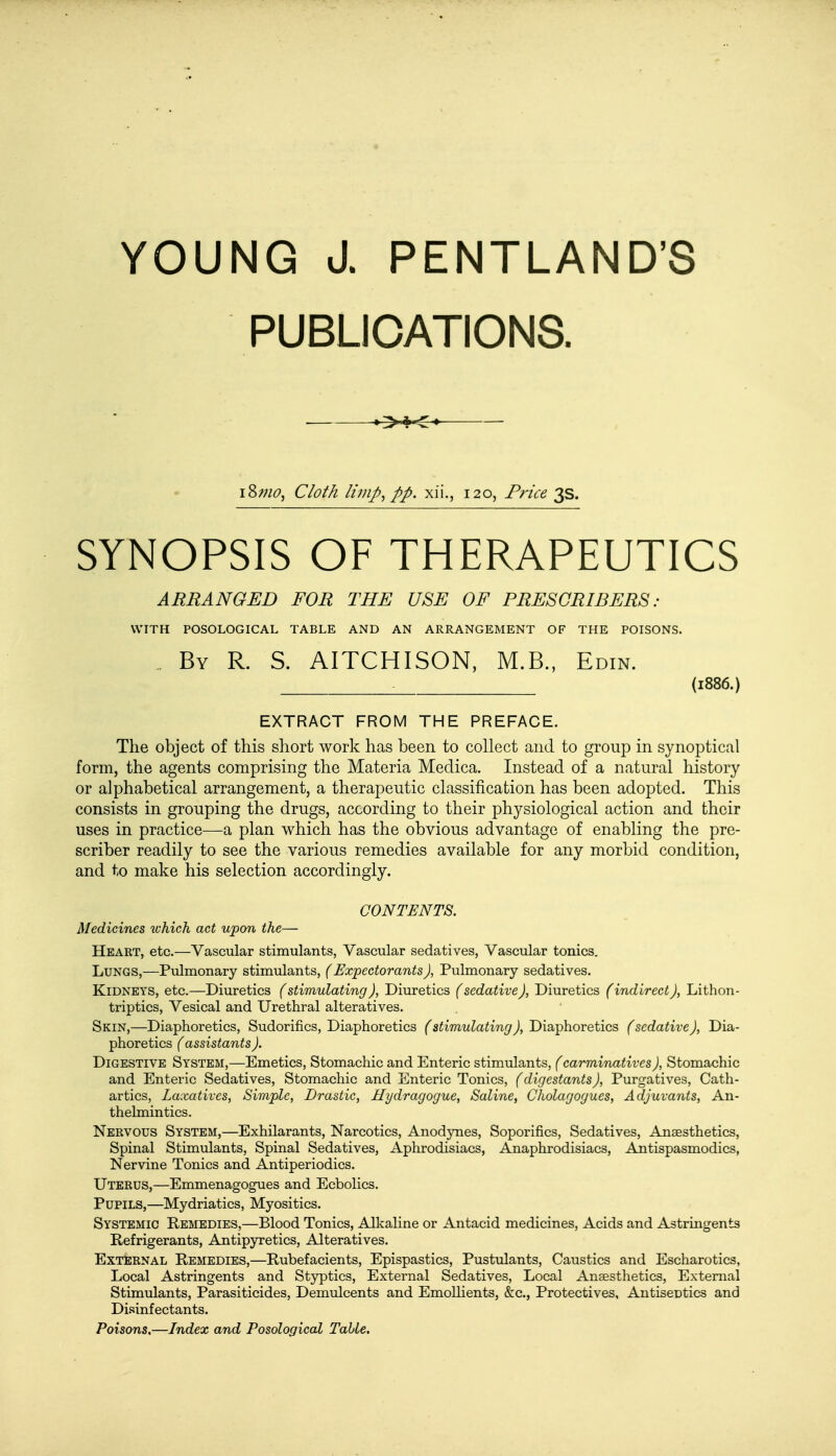 YOUNG J. PENTLAND'S PUBLICATIONS. >.*o i%mo, Cloth limp, pp. xii., 120, Price 3s. SYNOPSIS OF THERAPEUTICS ARRANGED FOR THE USE OF PRESORIBERS : WITH POSOLOGICAL TABLE AND AN ARRANGEMENT OF THE POISONS. By R. S. AITCHISON, M.B., Edin. . (1886.) EXTRACT FROM THE PREFACE. The object of this short work has been to collect and to group in synoptical form, the agents comprising the Materia Medica. Instead of a natural history or alphabetical arrangement, a therapeutic classification has been adopted. This consists in grouping the drugs, according to their physiological action and their uses in practice—a plan which has the obvious advantage of enabling the pre- scriber readily to see the various remedies available for any morbid condition, and to make his selection accordingly. CONTENTS. Medicines ivhich act upon the— Heart, etc.—Vascular stimulants, Vascular sedatives, Vascular tonics. Lungs,—Pulmonary stimulants, (Expectorants ), Pulmonary sedatives. Kidneys, etc.—Diuretics (stimulating), Diuretics (sedative), Diuretics (indirect), Lithon- triptics, Vesical and Urethral alteratives. Skin,—Diaphoretics, Sudorifics, Diaphoretics (stimulating), Diaphoretics (sedative), Dia- phoretics ( assistants ). Digestive System,—Emetics, Stomachic and Enteric stimulants, (carminatives), Stomachic and Enteric Sedatives, Stomachic and Enteric Tonics, (digestants), Purgatives, Cath- artics, Laxatives, Simple, Drastic, Hydragogue, Saline, Cholagogues, Adjuvants, An- thelmintics. Nervous System,—Exhilarants, Narcotics, Anodynes, Soporifics, Sedatives, Anaesthetics, Spinal Stimulants, Spinal Sedatives, Aphrodisiacs, Anaphrodisiacs, Antispasmodics, Nervine Tonics and Antiperiodics. Uterus,—Emmenagogues and Ecbolics. Pupils,—Mydriatics, Myositics. Systemic Remedies,—Blood Tonics, Alkaline or Antacid medicines, Acids and Astringents Refrigerants, Antipyretics, Alteratives. External Remedies,—Rubefacients, Epispastics, Pustulants, Caustics and Escharotics, Local Astringents and Styptics, External Sedatives, Local Anaesthetics, External Stimulants, Parasiticides, Demulcents and Emollients, &c, Protectives, AntiseDtics and Disinfectants. Poisons.—Index and Posological Table.