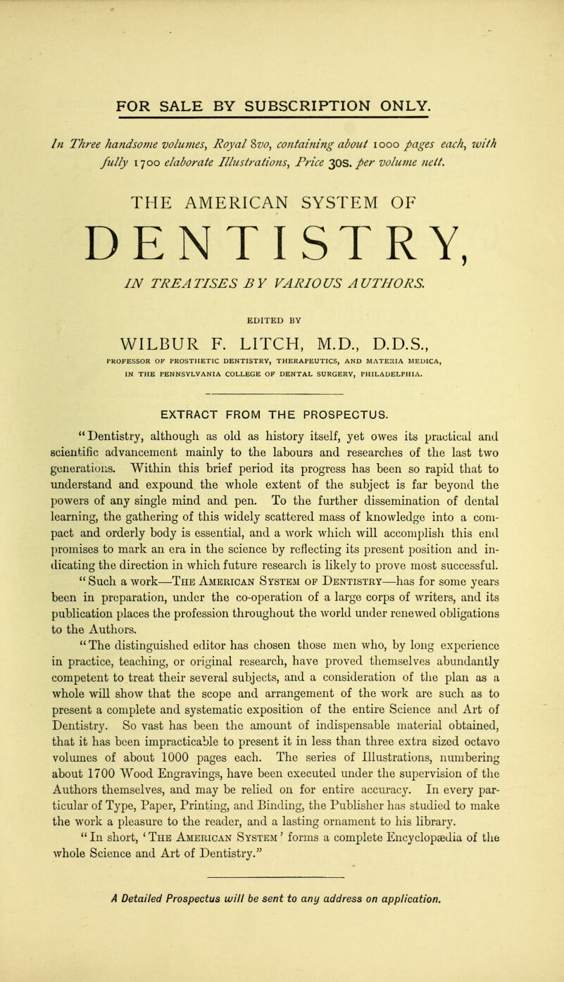 FOR SALE BY SUBSCRIPTION ONLY. In Three handsome volumes, Royal Svo, containing about iooo pages each, ivith fully 1700 elaborate Ilhcstrations, Price 30s. per volume nelt. THE AMERICAN SYSTEM OF DENTISTRY, IN TREATISES BY VARIOUS AUTHORS EDITED BY WILBUR F. LITCH, M.D., D.D.S., PROFESSOR OF PROSTHETIC DENTISTRY, THERAPEUTICS, AND MATERIA MEDICA, IN THE PENNSYLVANIA COLLEGE OF DENTAL SURGERY, PHILADELPHIA. EXTRACT FROM THE PROSPECTUS. Dentistry, although as old as history itself, yet owes its practical and scientific advancement mainly to the labours and researches of the last two generations. Within this brief period its progress has been so rapid that to understand and expound the whole extent of the subject is far beyond the powers of any single mind and pen. To the further dissemination of dental learning, the gathering of this widely scattered mass of knowledge into a com- pact and orderly body is essential, and a work which will accomplish this end promises to mark an era in the science by reflecting its present position and in- dicating the direction in which future research is likely to prove most successful.  Such a work—The American System of Dentistry—has for some years been in preparation, under the co-operation of a large corps of writers, and its publication places the profession throughout the world under renewed obligations to the Authors.  The distinguished editor has chosen those men who, by long experience in practice, teaching, or original research, have proved themselves abundantly competent to treat their several subjects, and a consideration of the plan as a whole will show that the scope and arrangement of the work are such as to present a complete and systematic exposition of the entire Science and Art of Dentistry. So vast has been the amount of indispensable material obtained, that it has been impracticable to present it in less than three extra sized octavo volumes of about 1000 pages each. The series of Illustrations, numbering about 1700 Wood Engravings, have been executed under the supervision of the Authors themselves, and may be relied on for entire accuracy. In every par- ticular of Type, Paper, Printing, and Binding, the Publisher has studied to make the work a pleasure to the reader, and a lasting ornament to his library.  In short, ' The American System ' forms a complete Encyclopaedia of the whole Science and Art of Dentistry.