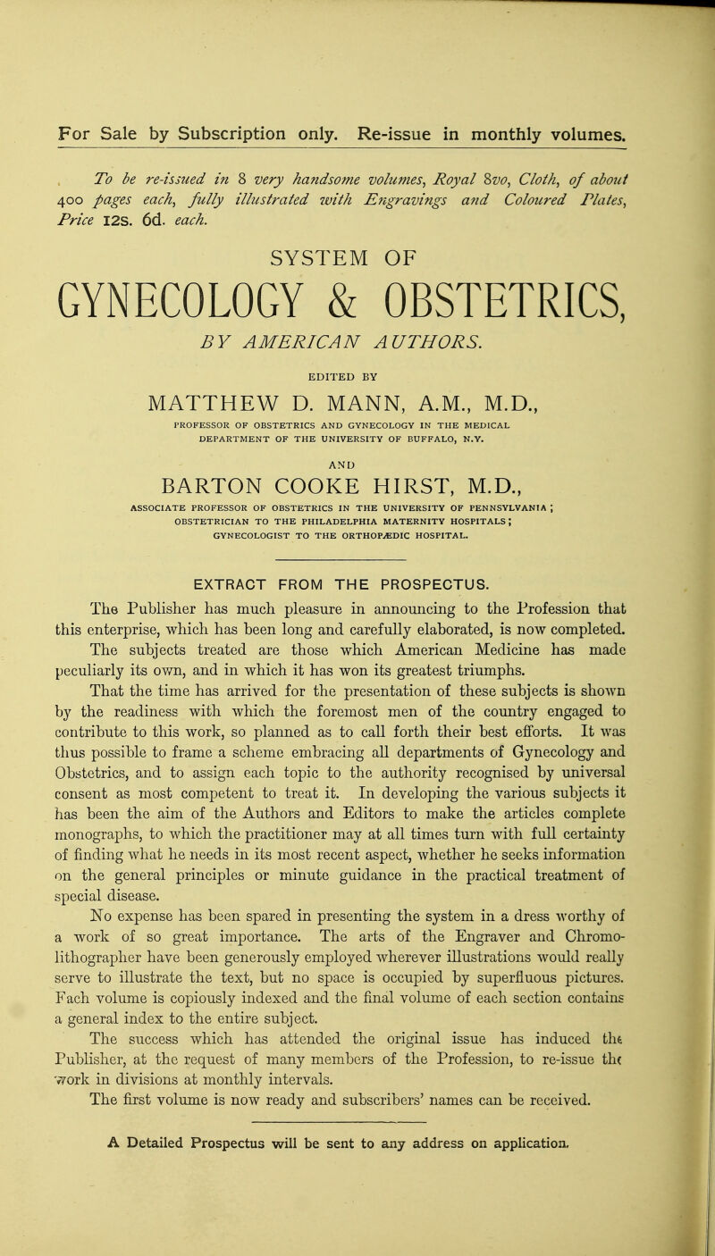 For Sale by Subscription only. Re-issue in monthly volumes. To be re-issued in 8 very handsome volumes. Royal Svo, Cloth, of about 400 pages each, fully illustrated with Engravings and Coloured Plates, Price I2S. 6d. each. SYSTEM OF GYNECOLOGY & OBSTETRICS, BY AMERICAN AUTHORS. EDITED BY MATTHEW D. MANN, A.M., M.D., PROFESSOR OF OBSTETRICS AND GYNECOLOGY IN THE MEDICAL DEPARTMENT OF THE UNIVERSITY OF BUFFALO, N.Y. AND BARTON COOKE HIRST, M.D., ASSOCIATE PROFESSOR OF OBSTETRICS IN THE UNIVERSITY OF PENNSYLVANIA J OBSTETRICIAN TO THE PHILADELPHIA MATERNITY HOSPITALS ; GYNECOLOGIST TO THE ORTHOPAEDIC HOSPITAL. EXTRACT FROM THE PROSPECTUS. The Publisher has much pleasure in announcing to the Profession that this enterprise, which has been long and carefully elaborated, is now completed. The subjects treated are those which American Medicine has made peculiarly its own, and in which it has won its greatest triumphs. That the time has arrived for the presentation of these subjects is shown by the readiness with which the foremost men of the country engaged to contribute to this work, so planned as to call forth their best efforts. It was thus possible to frame a scheme embracing all departments of Gynecology and Obstetrics, and to assign each topic to the authority recognised by universal consent as most competent to treat it. In developing the various subjects it has been the aim of the Authors and Editors to make the articles complete monographs, to which the practitioner may at all times turn with full certainty of finding what he needs in its most recent aspect, whether he seeks information on the general principles or minute guidance in the practical treatment of special disease. No expense has been spared in presenting the system in a dress worthy of a work of so great importance. The arts of the Engraver and Chromo- lithographer have been generously employed wherever illustrations would really serve to illustrate the text, but no space is occupied by superfluous pictures. Fach volume is copiously indexed and the final volume of each section contains a general index to the entire subject. The success which has attended the original issue has induced tht Publisher, at the request of many members of the Profession, to re-issue th( '^ork in divisions at monthly intervals. The first volume is now ready and subscribers' names can be received.