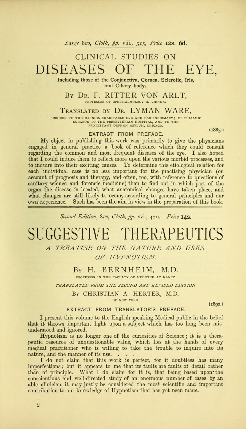 CLINICAL STUDIES ON DISEASES OF THE EYE, Including those of the Conjunctiva, Cornea, Sclerotic, Iris, and Ciliary body. By Dr. F. RITTER VON ARLT, PROFESSOR OF OPHTHALMOLOGY IN VIENNA. Translated by Dr. LYMAN WARE, SURGEON TO THE ILLINOIS CHARITABLE EYE AND EAR INFIRMARY, OPHTHALMIC SURGEON TO THE PRESBYTERIAN HOSPITAL, AND TO THE PROTESTANT ORPHAN ASYLUM, CHICAGO. (l885.) EXTRACT FROM PREFACE. My object in publishing this work was primarily to give the physicians engaged in general practice a book of reference which they could consult regarding the common and most frequent diseases of the eye. I also hoped that I could induce them to reflect more upon the various morbid processes, and to inquire into their exciting causes. To determine this etiological relation for each individual case is no less important for the practising physician (on account of prognosis and therapy, and often, too, with reference to questions of sanitary science and forensic medicine) than to find out in which part of the organ the disease is located, what anatomical changes have taken place, and what changes are still likely to occur, according to general principles and our own experience. Such has been the aim in view in the preparation of this book. Second Edition, &vo, Cloth, pp. xvi., 420. Price 14s. SUGGESTIVE THERAPEUTICS A TREATISE ON THE NATURE AND USES OF HYPNOTISM. By H. BERNHEIM, M.D. PROFESSOR IN THE FACULTY OF MEDICINE AT NANCY TRANSLATED FROM THE SECOND AND REVISED EDITION By CHRISTIAN A. HERTER, M.D. OF NEW YORK (l800.) EXTRACT FROM TRANSLATOR'S PREFACE. I present this volume to the English-speaking Medical public in the belief that it throws important light upon a subject which has too long been mis- understood and ignored. Hypnotism is no longer one of the curiosities of Science; it is a thera- peutic resource of unquestionable value, which lies at the hands of every medical practitioner who is willing to take the trouble to inquire into its nature, and the manner of its use. . . . I do not claim that this work is perfect, for it doubtless has many imperfections; but it appears to me that its faults are faults of detail rather than of principle. What I do claim for it is, that being based upon* the conscientious and well-directed study of an enormous number of cases by an able clinician, it may justly be considered the most scientific and important contribution to our knowledge of Hypnotism that has yet been made. ■2