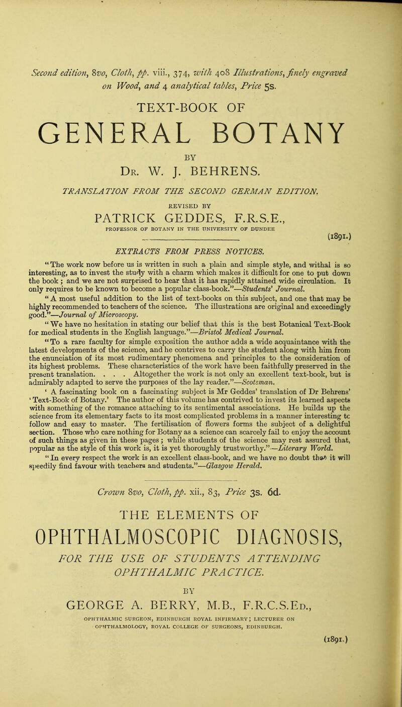 on Wood, and 4 analytical tables, Price 5s. TEXT-BOOK OF GENERAL BOTANY BY Dr. W. J. BEHRENS. TRANSLATION FROM THE SECOND GERMAN EDITION. REVISED BY PATRICK GEDDES, F.R.S.E., PROFESSOR OF BOTANY IN THE UNIVERSITY OF DUNDEE ; (I89I.) EXTRACTS FROM PRESS NOTICES.  The work now before us is written in such a plain and simple style, and withal is so interesting, as to invest the stuiy with a charm which makes it difficult for one to put down the book ; and we are not surprised to hear that it has rapidly attained wide circulation. It only requires to be known to become a popular class-book.—Students' Journal.  A most useful addition to the list of text-books on this subject, and one that may be highly recommended to teachers of the science. The illustrations are original and exceedingly good.—Journal of Microscopy.  We have no hesitation in stating our belief that this is the best Botanical Text-Book for medical students in the English language.—Bristol Medical Journal.  To a rare faculty for simple exposition the author adds a wide acquaintance with the latest developments of the science, and he contrives to carry the student along with him from the enunciation of its most rudimentary phenomena and principles to the consideration of its highest problems. These characteristics of the work have been faithfully preserved in the present translation. . . . Altogether the work is not only an excellent text-book, but is admirably adapted to serve the purposes of the lay reader.—Scotsman. ' A fascinating book on a fascinating subject is Mr Geddes' translation of Dr Behrens' ' Text-Book of Botany.' The author of this volume has contrived to invest its learned aspects with something of the romance attaching to its sentimental associations. He builds up the science from its elementary facts to its most complicated problems in a manner interesting tc follow and easy to master. The fertilisation of flowers forms the subject of a delightful section. Those who care nothing for Botany as a science can scarcely fail to enjoy the account of such things as given in these pages ; while students of the science may rest assured that, popular as the style of this work is, it is yet thoroughly trustworthy.—Literary World.  In every respect the work is an excellent class-book, and we have no doubt th&h it will speedily find favour with teachers and students.—Glasgow Herald. Crown &vo, Cloth, pp. xii., 83, Price 3s. 6d. THE ELEMENTS OF OPHTHALMOSCOPIC DIAGNOSIS, FOR THE USE OF STUDENTS ATTENDING OPHTHALMIC PRACTICE. BY GEORGE A. BERRY, M.B., F.R.C.S.Ed., OPHTHALMIC SURGEON, EDINBURGH ROYAL INFIRMARY \ LECTURER ON OPHTHALMOLOGY, ROYAL COLLEGE OF SURGEONS, EDINBURGH.