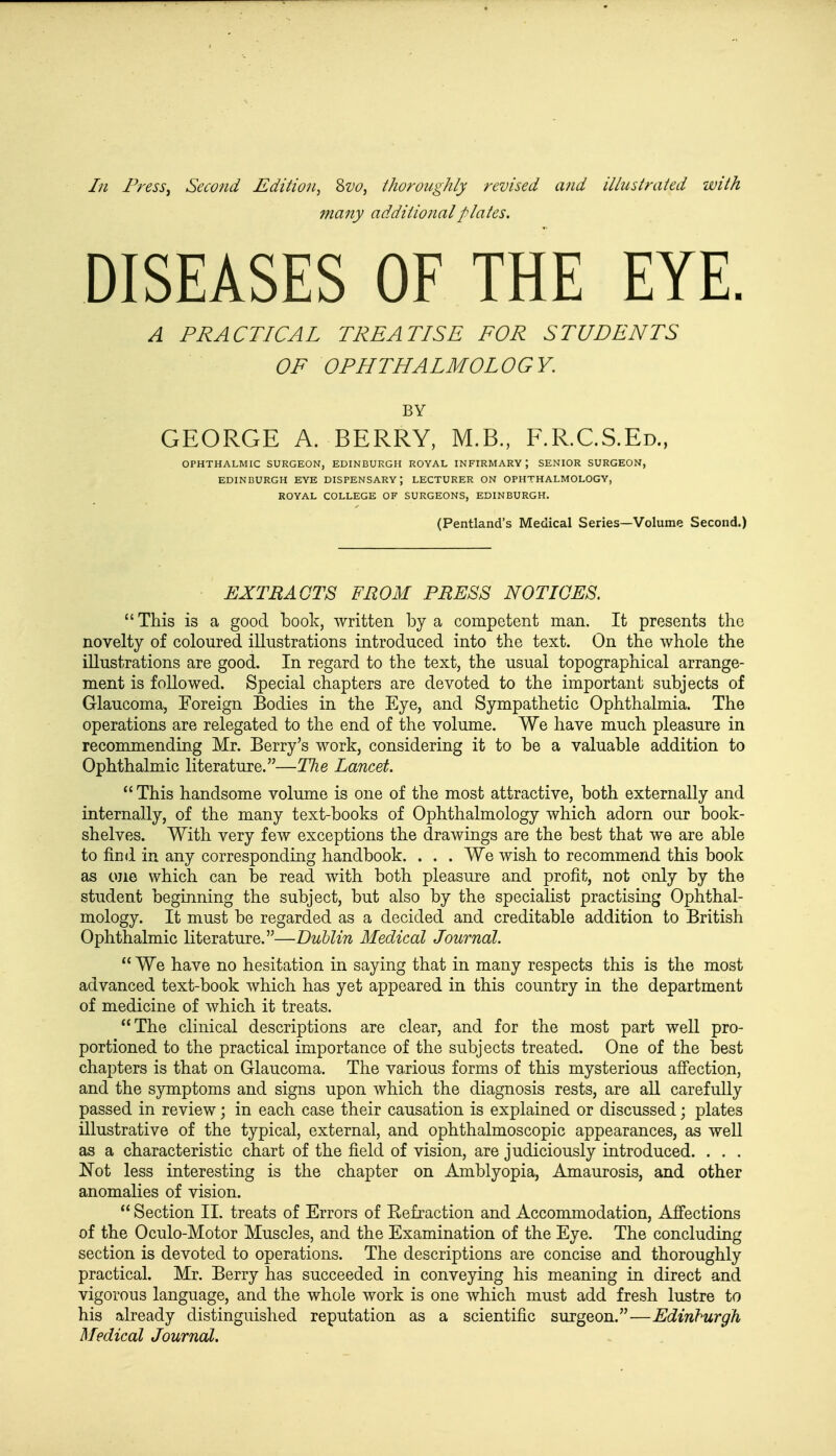 In Press, Second Edition, 8vo, thoroughly revised and illustrated with many additional plates. DISEASES OF THE EYE. A PRACTICAL TREATISE FOR STUDENTS OF OPHTHALMOLOGY. BY GEORGE A. BERRY, M.B., F.R.C.S.Ed., OPHTHALMIC SURGEON, EDINBURGH ROYAL INFIRMARY ; SENIOR SURGEON, EDINBURGH EYE DISPENSARY; LECTURER ON OPHTHALMOLOGY, ROYAL COLLEGE OF SURGEONS, EDINBURGH. (Pentland's Medical Series—Volume Second.) EXTRACTS FROM PRESS NOTICES. This is a good book, written by a competent man. It presents the novelty of coloured illustrations introduced into the text. On the whole the illustrations are good. In regard to the text, the usual topographical arrange- ment is followed. Special chapters are devoted to the important subjects of Glaucoma, Foreign Bodies in the Eye, and Sympathetic Ophthalmia. The operations are relegated to the end of the volume. We have much pleasure in recommending Mr. Berry's work, considering it to be a valuable addition to Ophthalmic literature.—The Lancet.  This handsome volume is one of the most attractive, both externally and internally, of the many text-books of Ophthalmology which adorn our book- shelves. With very few exceptions the drawings are the best that we are able to find in any corresponding handbook. . . . We wish to recommend this book as one which can be read with both pleasure and profit, not only by the student beginning the subject, but also by the specialist practising Ophthal- mology. It must be regarded as a decided and creditable addition to British Ophthalmic literature.—Dublin Medical Journal.  We have no hesitation in saying that in many respects this is the most advanced text-book which has yet appeared in this country in the department of medicine of which it treats. The clinical descriptions are clear, and for the most part well pro- portioned to the practical importance of the subjects treated. One of the best chapters is that on Glaucoma. The various forms of this mysterious affection, and the symptoms and signs upon which the diagnosis rests, are all carefully passed in review; in each case their causation is explained or discussed; plates illustrative of the typical, external, and ophthalmoscopic appearances, as well as a characteristic chart of the field of vision, are judiciously introduced. . . . Not less interesting is the chapter on Amblyopia, Amaurosis, and other anomalies of vision.  Section II. treats of Errors of Eefraction and Accommodation, Affections of the Oculo-Motor Muscles, and the Examination of the Eye. The concluding section is devoted to operations. The descriptions are concise and thoroughly practical. Mr. Berry has succeeded in conveying his meaning in direct and vigorous language, and the whole work is one which must add fresh lustre to his already distinguished reputation as a scientific surgeon.—Edinburgh Medical Journal.