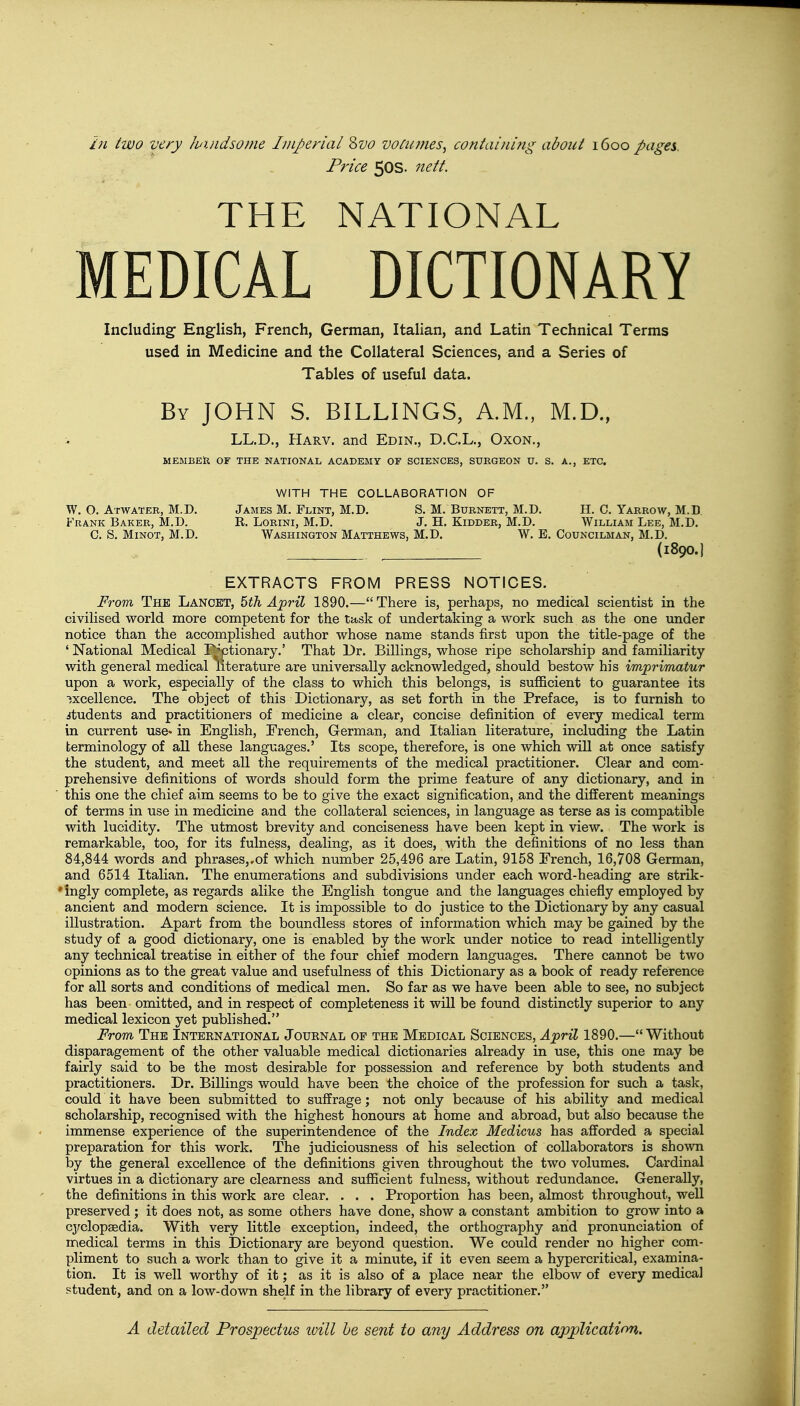 in two very handsome Imperial Svo votumes, containing about 1600 pages. Price 50s. nett. THE NATIONAL MEDICAL DICTIONARY Including English, French, German, Italian, and Latin Technical Terms used in Medicine and the Collateral Sciences, and a Series of Tables of useful data. By JOHN S. BILLINGS, A.M., M.D., LL.D., Harv. and Edin., D.C.L., Oxon., MEMBER OF THE NATIONAL ACADEMY OF SCIENCES, SURGEON U. S. A., ETC. WITH THE COLLABORATION OF James M. Flint, M.D. S. M. Burnett, M.D. H. C. Yarrow, M.D R. Lorini, M.D. J. H. Kidder, M.D. William Lee, M.D. Washington Matthews, M.D. W. E. Councilman, M.D. (1800.) EXTRACTS FROM PRESS NOTICES. From The Lancet, 5th April 1890.— There is, perhaps, no medical scientist in the civilised world more competent for the task of undertaking a work such as the one under notice than the accomplished author whose name stands first upon the title-page of the ' National Medical Dictionary.' That Dr. Billings, whose ripe scholarship and familiarity with general medical literature are universally acknowledged, should bestow his imprimatur upon a work, especially of the class to which this belongs, is sufficient to guarantee its excellence. The object of this Dictionary, as set forth in the Preface, is to furnish to students and practitioners of medicine a clear, concise definition of every medical term in current use* in English, Erench, German, and Italian literature, including the Latin terminology of all these languages.' Its scope, therefore, is one which will at once satisfy the student, and meet all the requirements of the medical practitioner. Clear and com- prehensive definitions of words should form the prime feature of any dictionary, and in this one the chief aim seems to be to give the exact signification, and the different meanings of terms in use in medicine and the collateral sciences, in language as terse as is compatible with lucidity. The utmost brevity and conciseness have been kept in view. The work is remarkable, too, for its fulness, dealing, as it does, with the definitions of no less than 84,844 words and phrases,.of which number 25,496 are Latin, 9158 Erench, 16,708 German, and 6514 Italian. The enumerations and subdivisions under each word-heading are strik- 'ingly complete, as regards alike the English tongue and the languages chiefly employed by ancient and modern science. It is impossible to do justice to the Dictionary by any casual illustration. Apart from the boundless stores of information which may be gained by the study of a good dictionary, one is enabled by the work under notice to read intelligently any technical treatise in either of the four chief modern languages. There cannot be two opinions as to the great value and usefulness of this Dictionary as a book of ready reference for all sorts and conditions of medical men. So far as we have been able to see, no subject has been omitted, and in respect of completeness it will be found distinctly superior to any medical lexicon yet published. From The International Journal of the Medical Sciences, April 1890.— Without disparagement of the other valuable medical dictionaries already in use, this one may be fairly said to be the most desirable for possession and reference by both students and practitioners. Dr. Billings would have been the choice of the profession for such a task, could it have been submitted to suffrage; not only because of his ability and medical scholarship, recognised with the highest honours at home and abroad, but also because the immense experience of the superintendence of the Index Medicus has afforded a special preparation for this work. The judiciousness of his selection of collaborators is shown by the general excellence of the definitions given throughout the two volumes. Cardinal virtues in a dictionary are clearness and sufficient fulness, without redundance. Generally, the definitions in this work are clear. . . . Proportion has been, almost throughout, well preserved; it does not, as some others have done, show a constant ambition to grow into a cyclopaedia. With very little exception, indeed, the orthography and pronunciation of medical terms in this Dictionary are beyond question. We could render no higher com- pliment to such a work than to give it a minute, if it even seem a hypercritical, examina- tion. It is well worthy of it; as it is also of a place near the elbow of every medical student, and on a low-down shelf in the library of every practitioner. W. O. Atwater, M.D. Frank Baker, M.D. C. S. Minot, M.D.