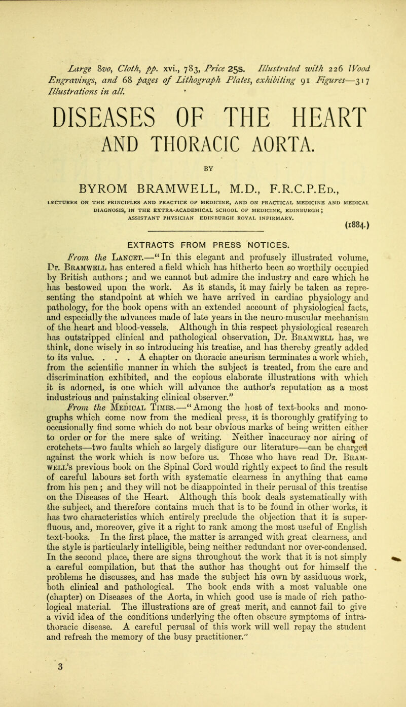Engravings, and 68 pages of Lithograph Plates, exhibiting 91 Figures—317 Illustrations in all. DISEASES OF THE HEART AND THORACIC AORTA. BY BYROM BRAMWELL, M.D., F.R.C.REd., LECTURER ON THE PRINCIPLES AND PRACTICE OF MEDICINE, AND ON PRACTICAL MEDICINE AND MEDICAL DIAGNOSIS, IN THE EXTRA-ACADEMICAL SCHOOL OF MEDICINE, EDINBURGH J ASSISTANT PHYSICIAN EDINBURGH ROYAL INFIRMARY. (1884.) EXTRACTS FROM PRESS NOTICES. From the Lancet.—In this elegant and profusely illustrated volume, Dr. Bramwell has entered a field which has hitherto been so worthily occupied by British authors; and we cannot but admire the industry and care which he has bestowed upon the work. As it stands, it may fairly be taken as repre- senting the standpoint at which we have arrived in cardiac physiology and pathology, for the book opens with an extended account of physiological facts, and especially the advances made of late years in the neuro-muscular mechanism of the heart and blood-vessels. Although in this respect physiological research has outstripped clinical and pathological observation, Dr. Bramwell has, we think, done wisely in so introducing his treatise, and has thereby greatly added to its value. ... A chapter on thoracic aneurism terminates a work which, from the scientific manner in which the subject is treated, from the care and discrimination exhibited, and the copious elaborate illustrations with which it is adorned, is one which will advance the author's reputation as a most industrious and painstaking clinical observer. From the Medical Times.— Among the host of text-books and mono- graphs which come now from the medical press, it is thoroughly gratifying to occasionally find some which do not bear obvious marks of being written either to order or for the mere sake of writing. Neither inaccuracy nor airing of crotchets—two faults which so largely disfigure our literature—can be charged against the work which is now before us. Those who have read Dr. Bram- well's previous book on the Spinal Cord would rightly expect to find the result of careful labours set forth with systematic clearness in anything that came from his pen; and they will not be disappointed in their perusal of this treatise on the Diseases of the Heart. Although this book deals systematically with fche subject, and therefore contains much that is to be found in other works, it has two characteristics which entirely preclude the objection that it is super- fluous, and, moreover, give it a right to rank among the most useful of English text-books. In the first place, the matter is arranged with great clearness, and the style is particularly intelligible, being neither redundant nor over-condensed. In the second place, there are signs throughout the work that it is not simply a careful compilation, but that the author has thought out for himself the problems he discusses, and has made the subject his own by assiduous work, both clinical and pathological. The book ends with a most valuable one (chapter) on Diseases of the Aorta, in which good use is made of rich patho- logical material. The illustrations are of great merit, and cannot fail to give a vivid idea of the conditions underlying the often obscure symptoms of intra- thoracic disease. A careful perusal of this work will well repay the student and refresh the memory of the busy practitioner. 3