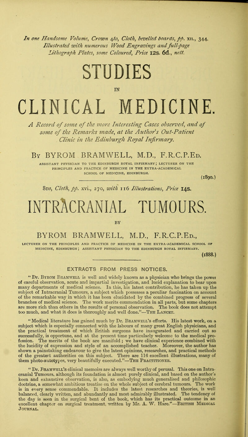 Illustrated with numerous Wood Engravings and full-page Lithograph Plates, some Coloured, Price I2S. 6d., nett. STUDIES IN CLINICAL MEDICINE. A Record of some of the more Interesting Cases observed, and of some of the Remarks made, at the Author's Out-Patient Clinic in the Edinburgh Royal Infirmary. By BYROM BRAMWELL, M.D., F.R.C.P.Ed. ASSISTANT PHYSICIAN TO THE EDINBURGH ROYAL INFIRMARY; LECTURER ON THE PRINCIPLES AND PRACTICE OF MEDICINE IN THE EXTRA-ACADEMICAL SCHOOL OF MEDICINE, EDINBURGH. (l890.) Svo, Cloth, pp. xvi., 270, with 116 Illustrations, Price 14s. INTRACRANIAL TUMOURS. BY BYROM BRAMWELL, M.D., F.R.C.P.Ed., LECTURER ON THE PRINCIPLES AND PRACTICE OF MEDICINE IN THE EXTRA-ACADEMICAL SCHOOL OF MEDICINE, EDINBURGH J ASSISTANT PHYSICIAN TO THE EDINBURGH ROYAL INFIRMARY. (1888.) EXTRACTS FROM PRESS NOTICES.  Dr. Byrom Bramwell is well and widely known as a physician who brings the powei of careful observation, acute and impartial investigation, and lucid explanation to bear upon many departments of medical science. In this, his latest contribution, he has taken up the subject of Intracranial Tumours, a subject which possesses a peculiar fascination on account of the remarkable way in which it has been elucidated by the combined progress of several branches of medical science. The work merits commendation in all parts, but some chapters are more rich than others in the results of personal observation. The book does not attempt too much, and what it does is thoroughly and well done.—The Lancet.  Medical literature has gained much by Dr. Bramwell's efforts. His latest work, on a subject which is especially connected with the labours of many great English physicians, and the practical treatment of which British surgeons have inaugurated and carried out so successfully, is opportune, and at the present time particularly welcome to the medical pro- fession. The merits of the book are manifold; we have clinical experience combined with the lucidity of expression and style of an accomplished teacher. Moreover, the author has shown a painstaking endeavour to give the latest opinions, researches, and practical methods of the greatest authorities on this subject. There are 116 excellent illustrations, many of them photo-autotypes, very beautifully executed.—The Practitioner.  Dr. Bramwell's clinical memoirs are always well worthy of perusal. This one on Intra- cranial Tumours, although its foundation is almost purely clinical, and based on the author's keen and exhaustive observation, is also, as embodying much generalised and philosophic doctrine, a somewhat ambitious treatise on the whole subject of cerebral tumours. The work is in every sense commendable. It includes the latest researches and theories, is well balanced, clearly written, and abundantly and most admirably illustrated. The tendency of the day is seen in the surgical bent of the book, which has its practical outcome in an excellent chapter on surgical treatment, written by Mr. A. W. Hare.—British Medical Journal.