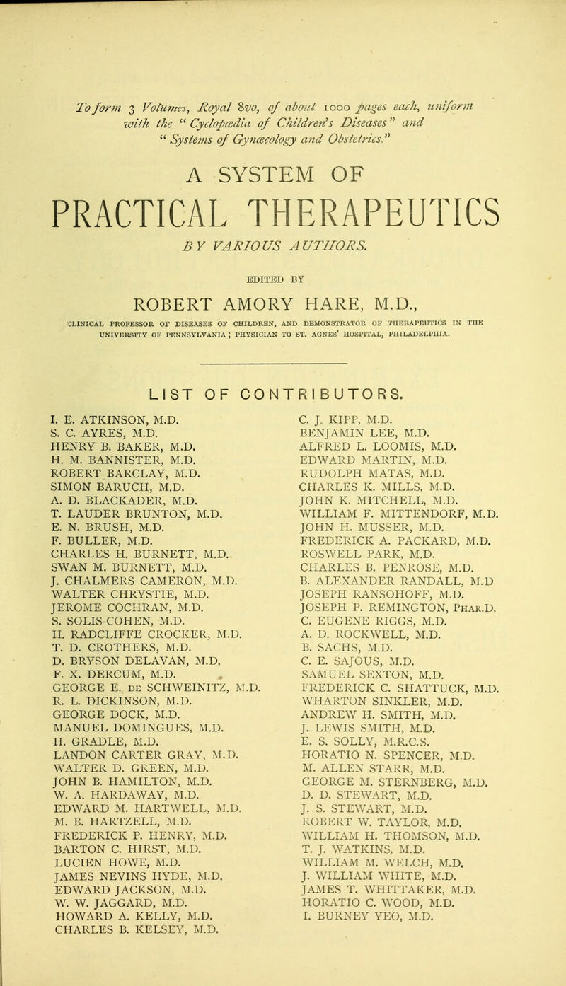 with the  Cyclopaedia of Children's Diseases and  Systems of Gynaecology and Obstetrics A SYSTEM OF PRACTICAL THERAPEUTICS i?y VARIOUS AUTHORS. EDITED BY ROBERT AMORY HARE, M.D., JLINICAL PROFESSOR OF DISEASES OF CHILDREN, AND DEMONSTRATOR OF THERAPEUTICS IN THE UNIVERSITY OF PENNSYLVANIA ; PHYSICIAN TO ST. AGNES' HOSPITAL, PHILADELPHIA. LIST OF CONTRIBUTORS. I. E. ATKINSON, M.D. S. C. AYRES, M.D. HENRY B. BAKER, M.D. H. M. BANNISTER, M.D. ROBERT, BARCLAY, M.D. SIMON BARUCH, M.D. A. D. BLACKADER, M.D. T. LAUDER BRUNTON, M.D. E. N. BRUSH, M.D. F. BULLER, M.D. CHARLES H. BURNETT, M.D. SWAN M. BURNETT, M.D. J. CHALMERS CAMERON, M.D. WALTER CHRYSTIE, M.D. JEROME COCHRAN, M.D. S. SOLIS-COHEN, M.D. H. RADCLIFFE CROCKER, M.D. T. D. CROTHERS, M.D. D. BRYSON DELAVAN, M.D. F- X. DERCUM, M.D. GEORGE E. de SCHWEINITZ, M.D. R. L. DICKINSON, M.D. GEORGE DOCK, M.D. MANUEL DOMINGUES, M.D. II. GRADLE, M.D. LANDON CARTER GRAY, M.D. WALTER D. GREEN, M.D. JOHN B. HAMILTON, M.D. W. A. HARDAWAY, M.D. EDWARD M. HARTWELL, M.D. M. B. HARTZELL, M.D. FREDERICK P. HENRY, M.D. BARTON C. HIRST, M.D. LUCIEN HOWE, M.D. JAMES NEVINS HYDE, M.D. EDWARD JACKSON, M.D. W. W. JAGGARD, M.D. HOWARD A. KELLY, M.D. CHARLES B. KELSEY, M.D. C. J. KIPP, M.D. BENJAMIN LEE, M.D. ALFRED L. LOOMIS, M.D. EDWARD MARTIN, M.D. RUDOLPH MATAS, M.D. CHARLES K. MILLS, M.D. JOHN K. MITCHELL, M.D. WILLIAM F. MITTENDORF, M.D. JOHN H. MUSSER, M.D. FREDERICK A. PACKARD, M.D. ROSWELL PARK, M.D. CHARLES B. PENROSE, M.D. B. ALEXANDER RANDALL, M.D JOSEPH RANSOHOFF, M.D. JOSEPH P. REMINGTON, Phar.D. C. EUGENE RIGGS, M.D. A. D. ROCKWELL, M.D. B. SACHS, M.D. C. E. SAJOUS, M.D. SAMUEL SEXTON, M.D. FREDERICK C. SHATTUCK, M.D. WHARTON SINKLER, M.D. ANDREW H. SMITH, M.D. J. LEWIS SMITH, M.D. E. S. SOLLY, M.R.C.S. HORATIO N. SPENCER, M.D. M. ALLEN STARR, M.D. GEORGE M. STERNBERG, M.D. D. D. STEWART, M.D. J. S. STEWART, M.D. ROBERT W. TAYLOR, M.D. WILLIAM H. THOMSON, M.D. T. J. WATKINS, M.D. WILLIAM M. WELCH, M.D. J. WILLIAM WHITE, M.D. JAMES T. WHITTAKER, M.D. HORATIO C. WOOD, M.D. I. BURNEY YEO, M.D.