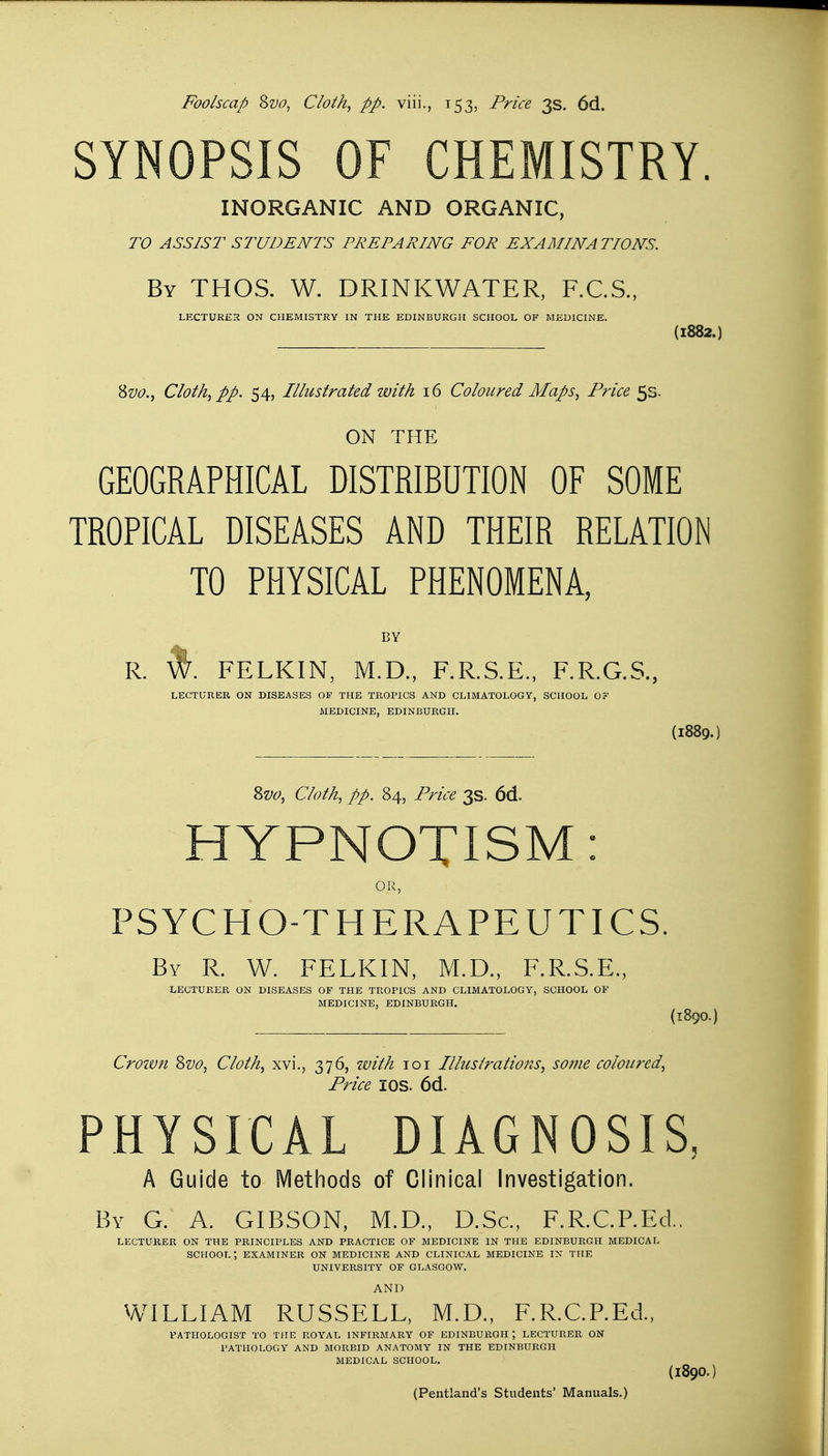 SYNOPSIS OF CHEMISTRY. INORGANIC AND ORGANIC, TO ASSIST STUDENTS PREPARING FOR EXAMINATIONS. By THOS. W. DRINKWATER, F.C.S., LECTURER ON CHEMISTRY IN THE EDINBURGH SCHOOL OF MEDICINE. (1882.) &vo., Cloth, pp. 54, Illustrated with 16 Coloured Maps, Price 5s. ON THE GEOGRAPHICAL DISTRIBUTION OF SOME TROPICAL DISEASES AND THEIR RELATION TO PHYSICAL PHENOMENA, BY R. FELKIN, M.D., F.R.S.E., F.R.G.S., LECTURER ON DISEASES OF THE TROPICS AND CLIMATOLOGY, SCHOOL 0? MEDICINE, EDINBURGH. (I889.) 8vo, Cloth, pp. 84, Price 3s. 6d. HYPNOTISM: An WIN., PSYCHO-THERAPEUTICS. By R. W. FELKIN, M.D., F.R.S.E., LECTURER ON DISEASES OF THE TROPICS AND CLIMATOLOGY, SCHOOL OF MEDICINE, EDINBURGH. (T.89O.) Croivn Svo, Cloth, xvi., 376, with 101 Illustrations, some coloured, Price I OS. 6d. PHYSICAL DIAGNOSIS, A Guide to Methods of Clinical Investigation. By G. A. GIBSON, M.D., D.Sc, F.R.C.P.EcL LECTURER ON THE PRINCIPLES AND PRACTICE OF MEDICINE IN THE EDINBURGH MEDICAL SCHOOL*, EXAMINER ON MEDICINE AND CLINICAL MEDICINE IN THE UNIVERSITY OF GLASGOW. AND WILLIAM RUSSELL, M.D., F.R.C.REd., PATHOLOGIST TO THE ROYAL INFIRMARY OF EDINBURGH J LECTURER ON PATHOLOGY AND MORBID ANATOMY IN THE EDINBURGH MEDICAL SCHOOL. (l890.) (Pentland's Students' Manuals.)