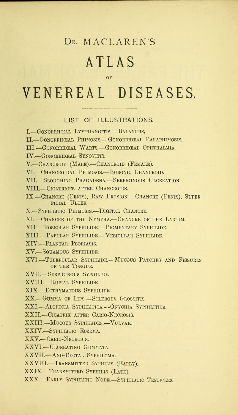 Dr. MACLAREN'S ATLAS OF VENEREAL DISEASES. LIST OF ILLUSTRATIONS. I. —Gonorrhceal Lymphangitis.—Balanitis. II. —Gonorrhceal Phimosis.—Gonorrhceal Paraphimosis. III. —Gonorrhceal Warts.—Gonorrhceal Ophthalmia. IV. —Gonorrhceal Synovitis. V. —Chancroid (Male).—Chancroid (Female). VI. —Chancroidal Phimosis.—Bubonic Chancroid. VII. —Sloughing Phagadena.—Serpiginous Ulceration. VIII. —Cicatrices after Chancroids. IX. —Chancre (Penis), Eaw Erosion.—Chancre (Penis), Super ficial Ulcer. X. —Syphilitic Phimosis.—Digital Chancre. XL—Chancre of the Nympha.—Chancre of the Labium. XII. —KOSEOLAR SyPHILIDE.—PIGMENTARY SYPHILIDE. XIII. —Papular Syphilide.—Vesicular Syphilide. XIV. —Plantar Psoriasis. XV—Squamous Syphilide. XVI. —Tubercular Syphilide.— Mucous Patches and Fissures of the Tongue. XVII. —Serpiginous Syphilide. XVIII. —Eupial Syphilide. XIX. —ECTHYMATOUS SYPHILIDE. XX. —Gumma of Lips.—Sclerous Glossitis. XXL—Alopecia Syphilitica.—Onychia Syphilitica XXII. -—Cicatrix after Cario-Necrosis. XXIII. —Mucous Syphilides.—Vulvar. XXIV. —Syphilitic Eczema. XXV. —Cario-Necrosis. XXVI. —Ulcerating Gummata. XXVII. —Ano-Eectal Syphiloma. XXVIII. —Transmitted Syphilis (Early). XXIX. —Transmitted Syphilis (Late). XXX. —Early Syphilitic Node.—Syphilitic Testt^les.