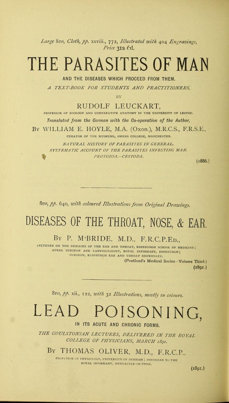 Large &vo, Cloth, ftp. xxviii., 772, Illustrated with 404 Engravings, Price 31 s 6d. THE PARASITES OF MAN AND THE DISEASES WHICH PROCEED FROM THEM. A TEXT-BOOK FOR STUDENTS AND PRACTITIONERS. BY RUDOLF LEUCKART, PROFESSOR OF ZOOLOGY AND COMPARATIVE ANATOMY IN THE UNIVERSITY OF LEIPSIC. Translated from the German with the Go-operation of the Author, By WILLIAM E. HOYLE, M.A. (Oxon.), M.R.C.S., F.R.S.E., CURATOR OF THE MUSEUMS, OWENS COLLEGE, MANCHESTER. NATURAL HISTORY OF PARASITES IN GENERAL. SYSTEMATIC ACCOUNT OF THE PARASITES INFESTING MAN. ,; PROTOZOA.-CESTODA. (1886. Svo, pp. 640, with coloured Illustrations from Original Drawings. DISEASES OF THE THROAT, NOSE, & EAR. By P. M'BRIDE, M.D., F.R.C.P.Ed., LECTURER ON THE DISEASES OF THE EAR AND THROAT, EDINBURGH SCHOOL OF MEDICINE J AURAL SURGEON AND LARYNGOLOGIST, ROYAL INFIRMARY, EDINBURGH J SURGEON, EDINBURGH EAR AND THROAT DISPENSARY. (Pentland's Medical Series—Volume Third.) (1891.) 8vo,pft. xii., 122, with 32 Illustrations, mostly in colours. LEAD POISONING, IN ITS ACUTE AND CHRONIC FORMS. THE GOUISTONIAN LECTURES, DELIVERED IN THE ROYAL COLLEGE OF PHYSICIANS, MARCH i89r. By THOMAS OLIVER, M.D., F.R.C.P., PROFKSSOR OF PHYSIOLOGY, UNIVERSITY OF DURHAM J PHYSICIAN TO THE ROYAL INFIRMARY, NEWCASTLE-ON-TYNE.