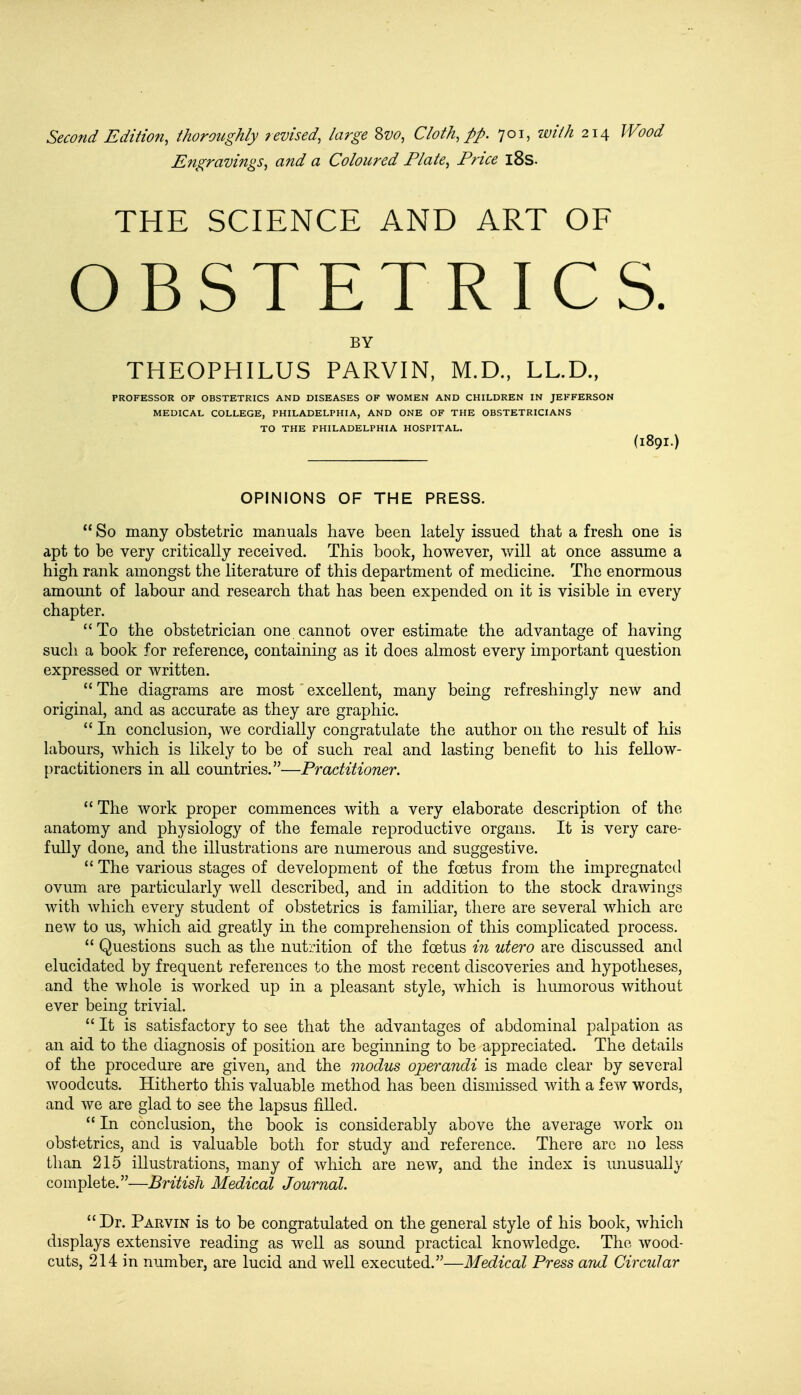 Second Edition, thoroughly revised, large Svo, Cloth, pp. 701, with 214 Wood Engravings, and a Coloured Plate, Price 18s. THE SCIENCE AND ART OF OBSTETRICS. BY THEOPHILUS PARVIN, M.D., LL.D., PROFESSOR OF OBSTETRICS AND DISEASES OF WOMEN AND CHILDREN IN JEFFERSON MEDICAL COLLEGE, PHILADELPHIA, AND ONE OF THE OBSTETRICIANS TO THE PHILADELPHIA HOSPITAL. (I89I.) OPINIONS OF THE PRESS.  So many obstetric manuals have been lately issued that a fresh one is apt to be very critically received. This book, however, will at once assume a high rank amongst the literature of this department of medicine. The enormous amount of labour and research that has been expended on it is visible in every chapter. To the obstetrician one cannot over estimate the advantage of having such a book for reference, containing as it does almost every important question expressed or written.  The diagrams are most excellent, many being refreshingly new and original, and as accurate as they are graphic.  In conclusion, we cordially congratulate the author on the result of his labours, which is likely to be of such real and lasting benefit to his fellow- practitioners in all countries.—Practitioner.  The work proper commences with a very elaborate description of the anatomy and physiology of the female reproductive organs. It is very care- fully done, and the illustrations are numerous and suggestive.  The various stages of development of the foetus from the impregnated ovum are particularly well described, and in addition to the stock drawings with which every student of obstetrics is familiar, there are several which are new to us, which aid greatly in the comprehension of this complicated process.  Questions such as the nutrition of the foetus in utero are discussed and elucidated by frequent references to the most recent discoveries and hypotheses, and the whole is worked up in a pleasant style, which is humorous without ever being trivial.  It is satisfactory to see that the advantages of abdominal palpation as an aid to the diagnosis of position are beginning to be appreciated. The details of the procedure are given, and the modus operandi is made clear by several woodcuts. Hitherto this valuable method has been dismissed with a few words, and we are glad to see the lapsus filled.  In conclusion, the book is considerably above the average work on obstetrics, and is valuable both for study and reference. There arc no less than 215 illustrations, many of which are new, and the index is unusually complete.—British Medical Journal. Dr. Parvin is to be congratulated on the general style of his book, which displays extensive reading as well as sound practical knowledge. The. wood- cuts, 214 in number, are lucid and well executed.—Medical Press and Circular