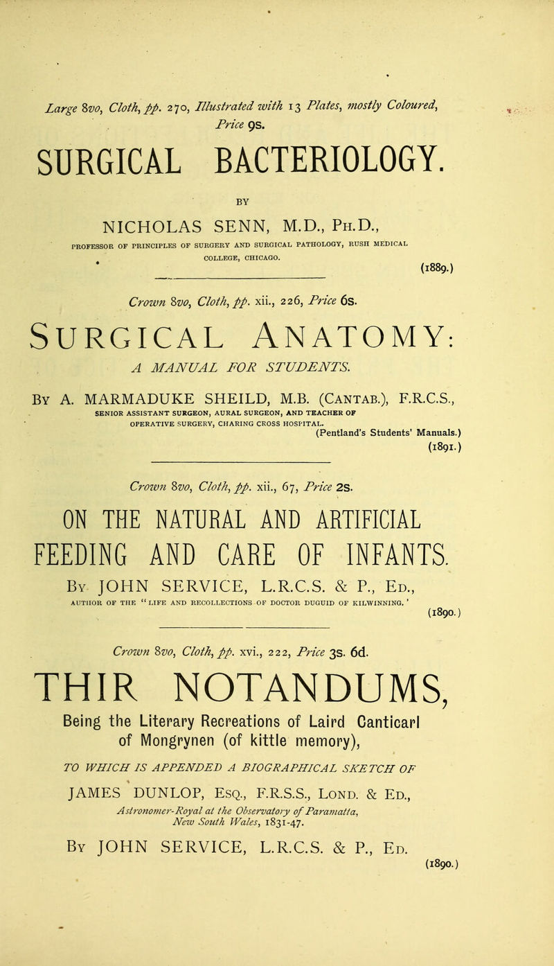 Large Svo, Cloth, pp. 270, Illustrated with 13 Plates, mostly Coloured, Price 9s. SURGICAL BACTERIOLOGY. BY NICHOLAS SENN, M.D., Ph.D., PROFESSOR OF PRINCIPLES OF SURGERY AND SURGICAL PATHOLOGY, RUSH MEDICAL COLLEGE, CHICAGO. _ (1889.) Crown Svo, Cloth, pp. xii., 226, Price 6s. Surgical Anatomy: A MANUAL FOR STUDENTS. By A. MARMADUKE SHEILD, M.B. (Cantab.), F.R.C.S, SENIOR ASSISTANT SURGEON, AURAL SURGEON, AND TEACHER OF OPERATIVE SURGERY, CHARING CROSS HOSPITAL. (Pentland's Students1 Manuals.) (1891.) Croivn Zvo, Cloth, pp. xii., 67, Price 2S. ON THE NATURAL AND ARTIFICIAL FEEDING AND CARE OF INFANTS. By JOHN SERVICE, L.R.C.S. & P., Ed., AUTHOR OF THE LIFE AND RECOLLECTIONS OF DOCTOR DUGUID OF KILWINNING. ' (l890.) Croivn Svo, Cloth, pp. xvi., 222, Price 3s. 6d. THIR NOTANDUMS, Being the Literary Recreations of Laird Canticarl of Mongrynen (of kittle memory), TO WHICH IS APPENDED A BIOGRAPHICAL SKETCH OF JAMES DUNLOP, Esq., F.R.S.S., Lond. & Ed., Astronomer-Royal at the Observatory of Paramatta, New South Wales, 1831-47. By JOHN SERVICE, L.R.C.S. & P., Ed. (1890.)