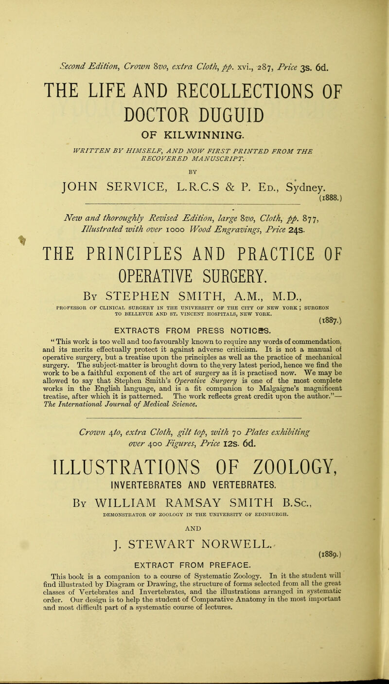 Second Edition, Crown Sw, extra Cloth, pp. xvi., 287, Price 3s. 6d. THE LIFE AND RECOLLECTIONS OF DOCTOR DUGUID OF KILWINNING. WRITTEN BY HIMSELF, AND NOW FIRST PRINTED FROM THE RECOVERED MANUSCRIPT. BY JOHN SERVICE, L.R.C.S & P. Ed., Sydney. (1888.) New and thoroughly Revised Edition, large Svo, Cloth, pp. 877, Illustrated with over 1000 Wood Engravings, Price 24s. THE PRINCIPLES AND PRACTICE OF OPERATIVE SURGERY. By STEPHEN SMITH, A.M., M.D., PROFESSOR OF CLINICAL SURGERY IN THE UNIVERSITY OF THE CITY OF NEW YORK ; SURGEON TO BELLEVUE AND ST. VINCENT HOSPITALS, NEW YORK. (1887.) EXTRACTS FROM PRESS NOTICES. This work is too well and too favourably known to require any words of commendation, and its merits effectually protect it against adverse criticism. It is not a manual of operative surgery, but a treatise upon the principles as well as the practice of mechanical surgery. The subject-matter is brought down to the very latest period, hence we find the work to be a faithful exponent of the art of surgery as it is practised now. We may be allowed to say that Stephen Smith's Operative Surgery is one of the most complete works in the English language, and is a fit companion to Malgaigne's magnificent treatise, after which it is patterned. The work reflects great credit upon the author.— The International Journal of Medical Science. Crown 4to, extra Cloth, gilt top, with 70 Plates exhibiting over 400 Figures, Price I2S. 6d. ILLUSTRATIONS OF ZOOLOGY, INVERTEBRATES AND VERTEBRATES. By WILLIAM RAMSAY SMITH B.Sc, DEMONSTRATOR OF ZOOLOGY IN THE UNIVERSITY OF EDINBURGH. AND J. STEWART NORWELL. (1889.) EXTRACT FROM PREFACE. This book is a companion to a course of Systematic Zoology. In it the student will find illustrated by Diagram or Drawing, the structure of forms selected from all the great classes of Vertebrates and Invertebrates, and the illustrations arranged in systematic order. Our design is to help the student of Comparative Anatomy in the most important and most difficult part of a systematic course of lectures.