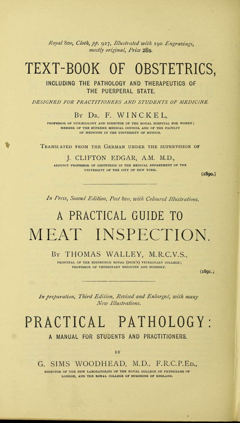 Royal Svo, Cloth, pp. 927, Illustrated with 190 Engravings, mostly original, Price 28s. TEXT-BOOK OF OBSTETRICS, INCLUDING THE PATHOLOGY AND THERAPEUTICS OF THE PUERPERAL STATE. DESIGNED FOR PRACTITIONERS AND STUDENTS OF MEDICINE. By Dr. F. W I N C K E L, PROFESSOR OF GYNAECOLOGY AND DIRECTOR OF THE ROYAL HOSPITAL FOR WOMEN J MEMBER OF THE SUPREME MEDICAL COUNCIL AND OF THE FACULTY OF MEDICINE IN THE UNIVERSITY OF MUNICH. Translated from the German under the supervision of J. CLIFTON EDGAR, A.M. M.D., ADJUNCT PROFESSOR OF OBSTETRICS IN THE MEDICAL DEPARTMENT OF THE UNIVERSITY OF THE CITY OF NEW YORK. (1890.) In Press, Second Edition, Post Svo, with Coloured Illustrations. A PRACTICAL GUIDE TO MEAT INSPECTION. By THOMAS WALLEY, M.R.C.V.S., PRINCIPAL OF THE EDINBURGH ROYAL (DICK'S) VETERINARY COLLEGE ; PROFESSOR OF VETERINARY MEDICINE AND SURGERY. (189I.; In preparatioti, Third Edition, Revised and Enlarged, with many New Illustrations. PRACTICAL PATHOLOGY: A MANUAL FOR STUDENTS AND PRACTITIONERS. BY G. SIMS WOODHEAD, M.D., F.R.C.P.Ed., DIRECTOR OF THE NEW LABORATORIES OF THE ROYAL COLLEGE OF PHYSICIANS OK LONDON, AND THE ROYAL COLLEGE OF SURGEONS OF ENGLAND.