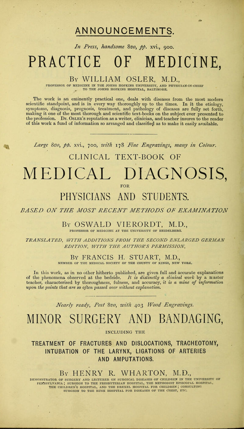ANNOUNCEMENTS. In Press, handsome Svo, pp. xvi., 900. PRACTICE OF MEDICINE, By WILLIAM OSLER, M.D., PROFESSOR OF MEDICINE IN THE JOHNS HOPKINS UNIVERSITY, AND PHYSICIAN-IN-CHIEF ^ TO THE JOHNS HOPKINS HOSPITAL, BALTIMORE. The work is an eminently practical one, deals with diseases from the most modem scientific standpoint, and is in every way thoroughly up to the times. In it the etiology, symptoms, diagnosis, prognosis, treatment, and pathology of diseases are fully set forth, making it one of the most thorough and scientific text-books on the subject ever presented to the profession. Dr. Osler's reputation as a writer, clinician, and teacher insures to the reader of this work a fund of information so arranged and classified as to make it easily available. Large Svo, pi), xvi., 700, with 178 Fine Engravings, many in Colour. CLINICAL TEXT-BOOK OF MEDICAL DIAGNOSIS, FOR PHYSICIANS AND STUDENTS. BASED ON THE MOST RECENT METHODS OF EXAMINATION By OSWALD VIERORDT, M.D., PROFESSOR OF MEDICINE AT THE UNIVERSITY OF HEIDELBERG. TRANSLATED, WITH ADDITIONS FROM THE SECOND ENLARGED GERMAN EDITION, WITH THE A UTHOR'S PERMISSION, By FRANCIS H. STUART, M.D., MEMBER OF THE MEDICAL SOCIETY OF THE COUNTY OF KINGS, NEW YORK. In this work, as in no other hitherto published, are given full and accurate explanations of the phenomena observed at the bedside. It is distinctly a clinical work by a master teacher, characterised by thoroughness, fulness, and accuracy, it is a mine of information upon the points that are so often passed over without explanation. Nearly ready, Post Svo, with 403 Wood Engravings. MINOR SURGERY AND BANDAGING, INCLUDING THE TREATMENT OF FRACTURES AND DISLOCATIONS, TRACHEOTOMY, INTUBATION OF THE LARYNX, LIGATIONS OF ARTERIES AND AMPUTATIONS. By HENRY R. WHARTON, M.D., DEMONSTRATOR OF SURGERY AND LECTURER ON SURGICAL DISEASES OF CHILDREN IN THE UNIVERSITY OF PENNSYLVANIA ; SURGEON TO THE PRESBYTERIAN HOSPITAL, THE METHODIST EPISCOPAL HOSPITAL, THE CHILDREN'S HOSPITAL, AND THE DREXEL HOSPITAL FOR CHILDREN ; CONSULTING SURGEON TO THE RUSH HOSPITAL FOR DISEASES OF THE CHEST, ETC.