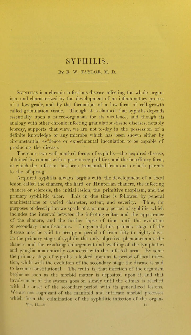 SYPHILIS. By E. W. TAYLOR, M. D. Syphilis is a chronic infections disease affecting the whole organ- ism, and characterized by the development of an inflammatory process of a low grade, and by the formation of a low form of cell-growth called granulation tissue. Though it is claimed that syphilis depends essentially upon a micro-organism for its virulence, and though its analogy with other chronic infecting granulation-tissue diseases, notably leprosy, sujiports that view, we are not to-day in the possession of a definite knowledge of any microbe which has been shown either by circumstantial evidence or exjDeriniental inoculation to be capable of producing the disease. There are two well-marked forms of syphilis—the acquired disease, obtained by contact with a previous syphilitic; and the hereditary form, in which the infection has been transmitted from one or both parents to the offspring. Acquired syphilis always begins with the development of a local lesion called the chancre, the hard or Hunterian chancre, the infecting chancre or sclerosis, the initial lesion, the primitive neoplasm, and the primary syphilitic ulcer. This in due time is followed by general manifestations of varied character, extent, and severity. Thus, for purposes of description we speak of a primary period of syphilis, which includes the interval between the infecting coitus and the appearauce of the chancre, and the further lapse of time until the evolution of secondary manifestations. In general, this primary stage of the disease may be said to occupy a period of from fifty to eighty days. In the primaiy stage of syphilis the only objective phenomena are the chancre and the resulting enlargement and swelling of the lymphatics and ganglia anatomically connected with the infected area. By some tlie primary stage of syphilis is looked upon as its period of local infec- tion, while with the evolution of the secondary stage the disease is said to become constitutional. The truth is, that infection of the organism begins as soon as the morbid matter is deposited upon it, and that mvolvement of the system goes on slowly until the climax is reached with the onset of the secondary period with its generalized lesions. We are not cognizant of the manifold and intricate morbid processes which form the culmination of the syphilitic infection of the organ-