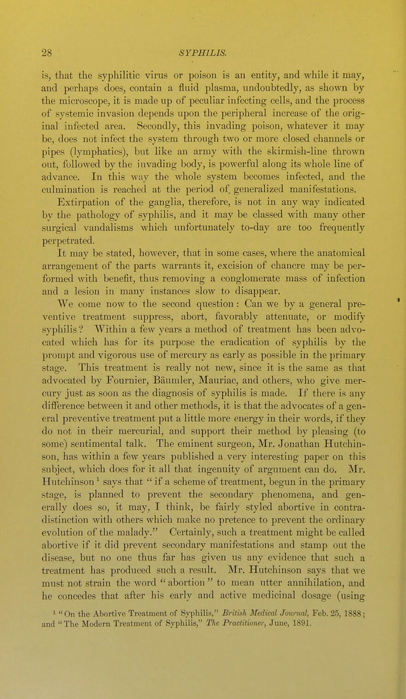 is, that the syphilitic virus or poison is an entity, and while it may, and perhaps does, contain a fluid plasma, undoubtedly, as shown by the microscope, it is made up of peculiar infecting cells, and the process of systemic invasion depends upon the peripheral increase of the orig- inal infected area. Secondly, this invading poison, whatever it may be, does not infect the system through two or more closed channels or pipes (lymphatics), but like an army with the skirmish-line thrown out, followed by the invading body, is powerful along its whole line of advance. In this way the whole system becomes infected, and the culmination is reached at the period of generalized manifestations. Extirpation of the ganglia, thei'efore, is not in any way indicated by the pathology of syphilis, and it may be classed with many other surgical vandalisms which unfortunately to-day are too frequently perpetrated. It may be stated, however, that in some cases, where the anatomical arrangement of the parts warrants it, excision of chancre may be per- formed with benefit, thus removing a conglomerate mass of infection and a lesion in many instances slow to disappear. We come now to the second question: Can we by a general pre- ventive treatment suppress, abort, favorably attenuate, or modify syphilis ? Within a few years a method of treatment has been advo- cated Avhich has for its purpose the eradication of syphilis by the prompt and vigorous use of mercury as early as possible in the primary stage. This treatment is really not new, since it is the same as that advocated by Fournier, Baumler, Mauriac, and others, who give mer- cury just as soon as the diagnosis of syphilis is made. If there is any difference between it and other methods, it is that the advocates of a gen- eral preventive treatment put a little more energy in their words, if they do not in their mercurial, and support their method by pleasing (to some) sentimental talk. The eminent surgeon, Mr. Jonathan Hutchin- son, has within a few years published a very interesting paper on this subject, which does for it all that ingenuity of argument can do. Mr. Hutchinson ^ says that if a scheme of treatment, begun in the primary stage, is planned to prevent the secondary phenomena, and gen- erally does so, it may, I think, be fairly styled abortive in contra- distinction with others which make no pretence to prevent the ordinary evolution of the malady. Certainly, such a treatment might be called abortive if it did jjrevent secondaiy manifestations and stamp out the disease, but no one thus far has given us any evidence that such a treatment has produced such a result. Mr. Hutchinson says that we must not strain the word  abortion  to mean utter annihilation, and he concedes that after his early and active medicinal dosage (using ' On the Abortive Treatment of Syphilis, British Medical Journal, Feb. 25, 1888; and The Modern Treatment of Syphilis, The Praclitioner, June, 1891.
