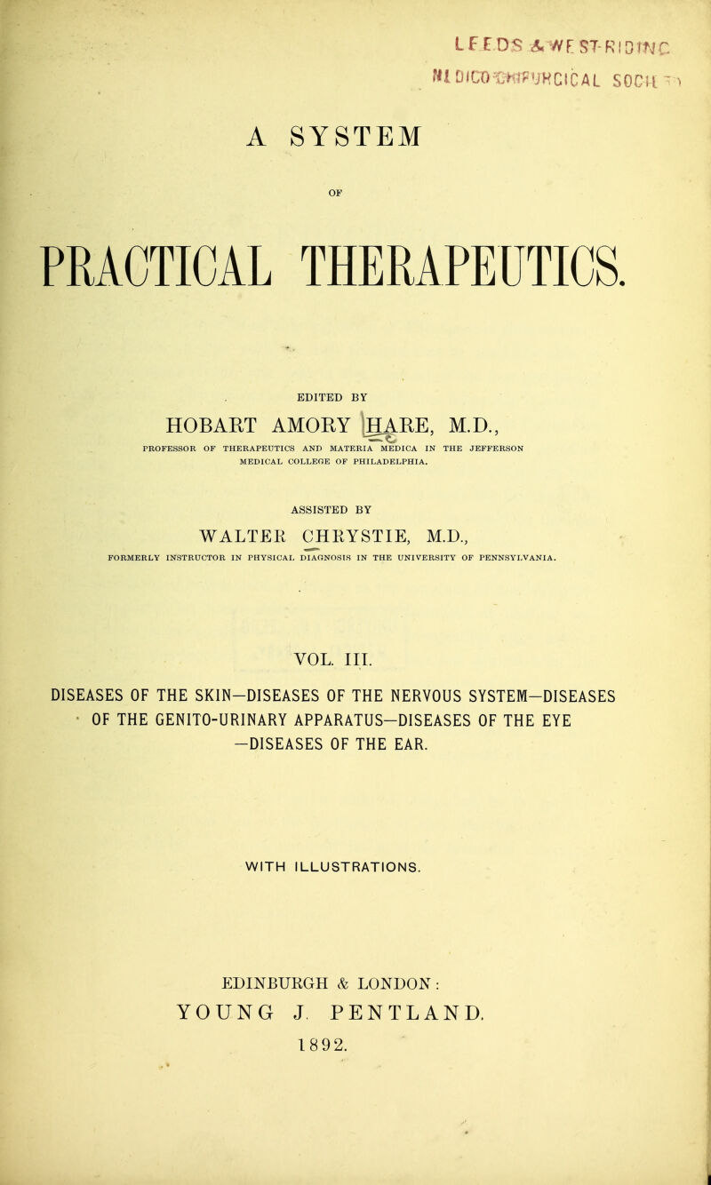 A SYSTEM PRACTICAL THERAPEUTICS. EDITED BY HOBART AMORY tgARE, M.D., PROFESSOR OF THERAPEUTICS AND MATERIA MEDICA IN THE JEFFERSON MEDICAL COLLEGE OF PHILADELPHIA. ASSISTED BY WALTER CHRYSTIE, M.D., FORMERLY INSTRUCTOR IN PHYSICAL DIAONOSIS IN THE UNIVERSITY OF PENNSYLVANIA. VOL. III. DISEASES OF THE SKIN-DISEASES OF THE NERVOUS SYSTEM-DISEASES OF THE GENITO-URINARY APPARATUS-DISEASES OF THE EYE -DISEASES OF THE EAR. WITH ILLUSTRATIONS. EDINBURGH & LONDON: YOUNG J. PENTLAND. 1892.