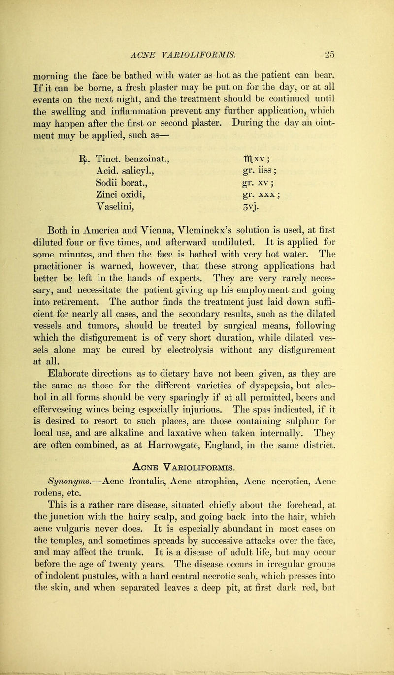 morning the face be bathed with water as hot as the patient can bear. If it can be borne, a fresh plaster may be put on for the day, or at all events on the next night, and the treatment should be continued until the swelling and inflammation prevent any further application, which may happen after the first or second plaster. During the day an oint- ment may be applied, such as— I^. Tinct. benzoinat., ITlxv ; Acid, salicyl., gr. iiss; Sodii borat., gr. xv; Zinci oxidi, gr. xxx ; Yaselini, 3vj. Both in America and Vienna, Vleminckx's solution is used, at first diluted four or five times, and afterward undiluted. It is applied for some minutes, and then the face is bathed with very hot water. The practitioner is warned, however, that these strong applications had better be left in the hands of experts. They are very rarely neces- sary, and necessitate the patient giving up his employment and going into retirement. The author finds the treatment just laid down suffi- cient for nearly all cases, and the secondary results, such as the dilated vessels and tumors, should be treated by surgical means, following which the disfigurement is of very short duration, while dilated ves- sels alone may be cured by electrolysis without any disfigurement at all. Elaborate directions as to dietary have not been given, as they are the same as those for the different varieties of dyspepsia, but alco- hol in all forms should be very sparingly if at all permitted, beers and effervescing wines being especially injurious. The spas indicated, if it is desired to resort to such places, are those containing sulphur for local use, and are alkaline and laxative when taken internally. They are often combined, as at Harrowgate, England, in the same district. Acne Varioliformis. Synonyms.—Acne frontalis. Acne atrophica. Acne necrotica, Acne rodens, etc. This is a rather rare disease, situated chiefly about the forehead, at the junction with the hairy scalp, and going back into the hair, which acne vulgaris never does. It is especially abundant in most cases on the temples, and sometimes spreads by successive attacks over tlie face, and may aflect the trunk. It is a disease of adult life, but may occur before the age of twenty years. The disease occurs in irregular groups of indolent pustules, with a hard central necrotic scab, which presses into the skin, and when separated leaves a deep pit, at first dark red, but