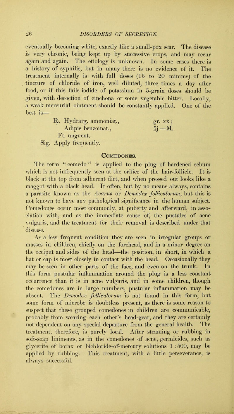 eventually becoming white, exactly like a small-pox scar. The disease is very chronic, being kept up by successive crops, and may recur again and again. The etiology is unknown. In some cases there is a history of syphilis, but in many there is no evidence of it. The treatment internally is with full doses (15 to 20 minims) of the tincture of chloride of iron, well diluted, three times a day after food, or if this fails iodide of potassium in 5-grain doses should be given, with decoction of cinchona or some vegetable bitter. Locally, a weak mercurial ointment should be constantly applied. One of the best is— I^. Hydrarg. ammoniat, gr. xx; Adipis benzoinat., 5i-— Ft. unguent. Sig. Apply frequently. Comedones. The term  comedo  is applied to the plug of hardened sebum which is not infrequently seen at the orifice of the hair-follicle. It is black at the top from adherent dirt, and when pressed out looks like a maggot with a black head. It often, but by no means always, contains a parasite known as the Acarus or Demodex follimlorum^ but this is not known to have any pathological significance in the human subject. Comedones occur most commonly, at puberty and afterward, in asso- ciation with, and as the immediate cause of, the pustules of acne vulgaris, and the treatment for their removal is described under that disease. As a less frequent condition they are seen in irregular groups or masses in children, chiefly on the forehead, and in a minor degree on the occiput and sides of the head—the position, in short, in which a hat or cap is most closely in contact with the head. Occasionally they may be seen in other parts of the face, and even on the trunk. In this form pustular inflammation around the plug is a less constant occurrence than it is in acne vulgaris, and in some children, though the comedones are in large numbers, pustular inflammation may be absent. The Demodex foUiculorum is not found in this form, but some form of microbe is doubtless present, as there is some reason to suspect that these grouped comedones in children are communicable, probably from wearing each other's head-gear, and they are certainly not dependent on any special departure from the general health. The treatment, therefore, is purely local. After steaming or rubbing in soft-soap liniments, as in the comedones of acne, germicides, such as glycerite of borax or bichloride-of-mercury solutions 1 :500, may be applied by rubbing. This treatment, with a little perseverance, is always successful.