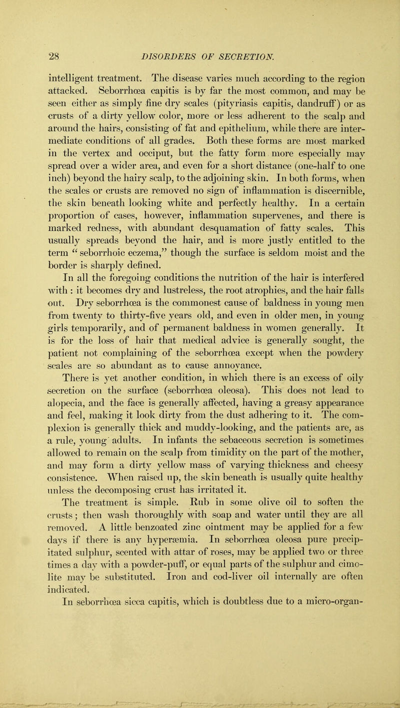 intelligent treatment. The disease varies much according to the region attacked. Seborrhoea capitis is by far the most common, and may be seen either as simply fine dry scales (pityriasis capitis, dandruff) or as crusts of a dirty yellow color, more or less adherent to the scalp and around the hairs, consisting of fat and epithelium, while there are inter- mediate conditions of all grades. Both these forms are most marked in the vertex and occiput, but the fatty form more especially may spread over a wider area, and even for a short distance (one-half to one inch) beyond the hairy scalp, to the adjoining skin. In both forms, when the scales or crusts are removed no sign of inflammation is discernible, the skin beneath looking white and perfectly healthy. In a certain proportion of cases, however, inflammation supervenes, and there is marked redness, with abundant desquamation of fatty scales. This usually spreads beyond the hair, and is more justly entitled to the term  seborrhoic eczema, though the surface is seldom moist and the border is sharply defined. In all the foregoing conditions the nutrition of the hair is interfered with : it becomes dry and lustreless, the root atrophies, and the hair falls out. Dry seborrhoea is the commonest cause of baldness in young men from twenty to thirty-five years old, and even in older men, in young girls temporarily, and of permanent baldness in women generally. It is for the loss of hair that medical advice is generally sought, the patient not complaining of the seborrhoea except when the powdery scales are so abundant as to cause annoyance. There is yet another condition, in which there is an excess of oily secretion on the surface (seborrhoea oleosa). This does not lead to alopecia, and the face is generally affected, having a greasy appearance and feel, making it look dirty from the dust adhering to it. The com- plexion is generally thick and muddy-looking, and the patients are, as a rule, young' adults. In infants the sebaceous secretion is sometimes allowed to remain on the scalp from timidity on the part of the mother, and may form a dirty yellow mass of varying thickness and cheesy consistence. When raised up, the skin beneath is usually quite healthy unless the decomposing crust has irritated it. The treatment is simple. Eub in some olive oil to soften the crusts; then wash thoroughly with soap and water until they are all removed. A little benzoated zinc ointment may be applied for a few days if there is any hypersemia. In seborrhoea oleosa pure precip- itated sulphur, scented with attar of roses, may be applied two or three times a day with a powder-puff, or equal parts of the sulphur and cimo- lite may be substituted. Iron and cod-liver oil internally are often indicated. In seborrhoea sicca capitis, which is doubtless due to a micro-organ-