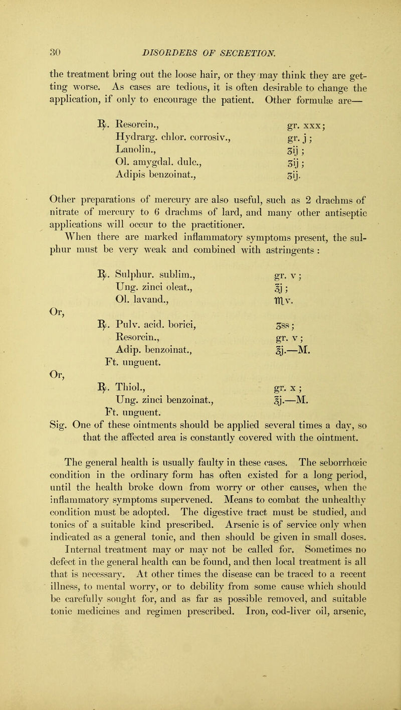 the treatment bring out the loose hair, or they may think they are get- ting worse. As cases are tedious, it is often desirable to change the application, if only to encourage the patient. Other formulae are— I^. Eesorcin., gr. xxx; Hydrarg. chlor. corrosiv., gr. j ; Lanolin., 3ij • Ol. amygdal. dulc, ^ij ; Adipis benzoinat., gij. Other preparations of mercury are also useful, such as 2 drachms of nitrate of mercury to 6 drachms of lard, and many other antiseptic applications will occur to the practitioner. When there are marked inflammatory symptoms present, the sul- phur must be very w^eak and combined with astringents : I^. Sulphur, sublim., gr. v; Ung. zinci oleat., ; Ol. lavand., tUv, Or, I^^. Pulv. acid, borici, ^ss; Resorcin. gr. V Or, Adip. benzoinat., ^j.—M. Ft. unguent. ^. Thiol., gr. X ; Ung. zinci benzoinat., ^^j.—M. Ft. unguent. Sig. One of these ointments should be applied several times a day, so that the aifected area is constantly covered with the ointment. The general health is usually faulty in these cases. The seborrhoeic condition in the ordinary form has often existed for a long period, until the health broke down from worry or other causes, when the inflammatory symptoms supervened. Means to combat the unhealthy condition must be adopted. The digestive tract must be studied, and tonics of a suitable kind prescribed. Arsenic is of service only when indicated as a general tonic, and then should be given in small doses. Internal treatment may or may not be called for. Sometimes no defect in the general health can be found, and then local treatment is all that is necessary. At other times the disease can be traced to a recent illness, to mental worry, or to debility from some cause which should be carefully sought for, and as far as possible removed, and suitable tonic medicines and regimen prescribed. Iron, cod-liver oil, arsenic.