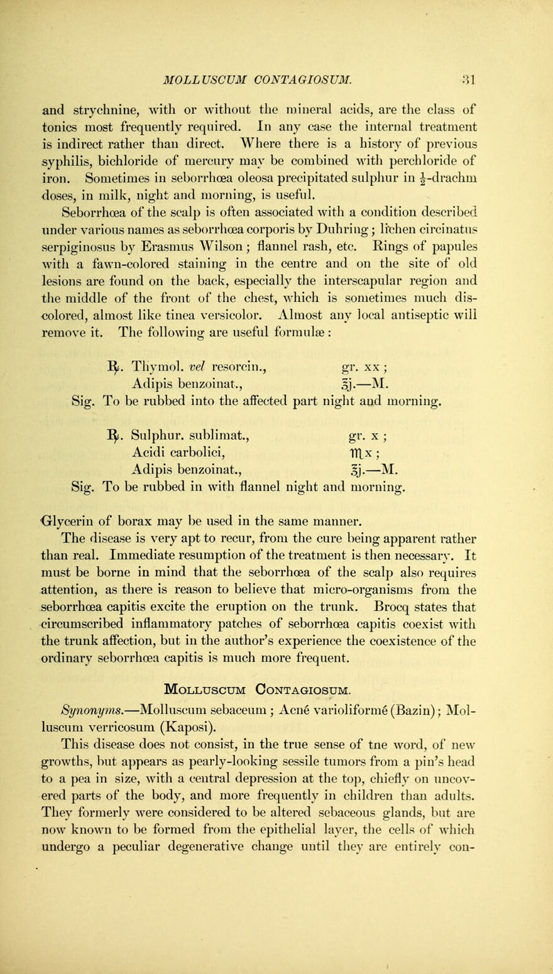 MOLLUSCUM CONTAGIOSUM. and strychnine, with or without the mineral acids, are the class of tonics most frequently required. In any case the internal treatment is indirect rather than direct. Where there is a history of previous syphilis, bichloride of mercury may be combined with perchloride of iron. Sometimes in seborrhoea oleosa precipitated sulphur in J-drachm doses, in milk, night and morning, is useful. Seborrhoea of the scalp is often associated with a condition described iinder various names as seborrhoea corporis by Duhring; lichen circinatu? serpiginosus by Erasmus Wilson; flannel rash, etc. Rings of papules with a fawn-colored staining in the centre and on the site of old lesions are found on the back, especially the interscapular region and the middle of the front of the chest, which is sometimes much dis- colored, almost like tinea versicolor. Almost any local antiseptic will remove it. The following are useful formulae: I^. Thymol, vel resorcin., gr. xx ; Adipis benzoinat., Sj.—M. Sig. To be rubbed into the affected part night and morning. I^. Sulphur, sublimat., gr. x ; Acidi carbolici, TTLx; Adipis benzoinat., 5i-— Sig. To be rubbed in with flannel night and morning. ■Glycerin of borax may be used in the same manner. The disease is very apt to recur, from the cure being apparent rather than real. Immediate resumption of the treatment is then necessary. It must be borne in mind that the seborrhoea of the scalp also requires attention, as there is reason to believe that micro-organisms from the seborrhoea capitis excite the eruption on the trunk. Brocq states that circumscribed inflammatory patches of seborrhoea capitis coexist with the trunk affection, but in the author's experience the coexistence of the ordinary seborrhoea capitis is much more frequent. MoLLUSCUM OONTAGIOSUM. Synonyms.—Molluscum sebaceum ; Acne varioliform^ (Bazin); Mol- luscum verricosum (Kaposi). This disease does not consist, in the true sense of tne word, of new growths, but appears as pearly-looking sessile tumors from a pin's head to a pea in size, with a central depression at the top, chiefly on uncov- ered parts of the body, and more frequently in children than adults. They formerly were considered to be altered sebaceous glands, but are now known to be formed from the epithelial layer, the cells of which undergo a peculiar degenerative change until they are entirely con-