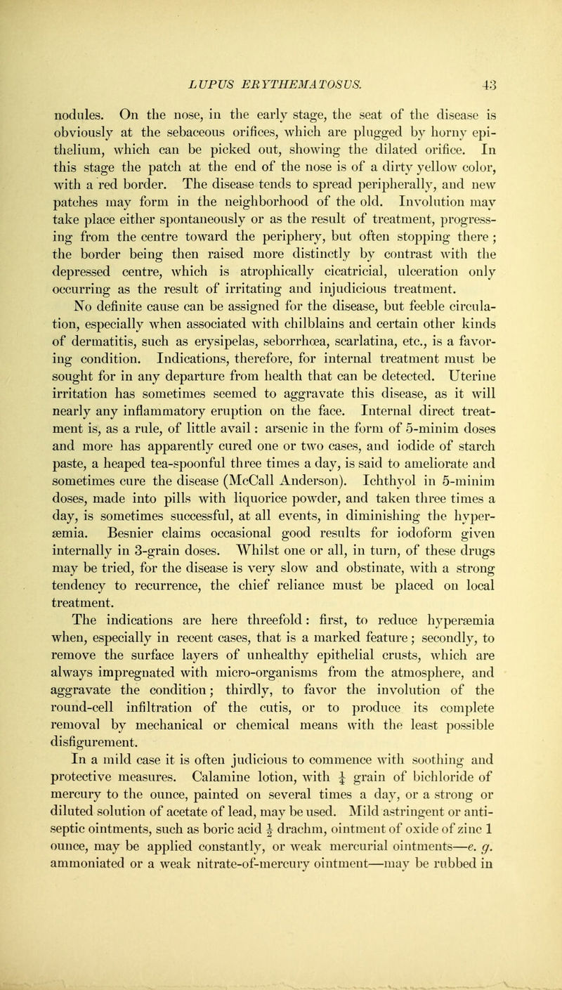 nodules. On the nose, in the early stage, the seat of the disease is obviously at the sebaceous orifices, which are plugged by horny epi- thelium, which can be picked out, showing the dilated orifice. In this stage the patch at the end of the nose is of a dirty yellow color, with a red border. The disease tends to spread peripherally, and new patches may form in the neighborhood of the old. Involution may take place either spontaneously or as the result of treatment, progress- ing from the centre toward the periphery, but often stopping there ; the border being then raised more distinctly by contrast with the depressed centre, which is atrophically cicatricial, ulceration only occurring as the result of irritating and injudicious treatment. No definite cause can be assigned for the disease, but feeble circula- tion, especially when associated with chilblains and certain other kinds of dermatitis, such as erysipelas, seborrhoea, scarlatina, etc., is a favor- ing condition. Indications, therefore, for internal treatment must be sought for in any departure from health that can be detected. Uterine irritation has sometimes seemed to aggravate this disease, as it will nearly any inflammatory eruption on the face. Internal direct treat- ment is, as a rule, of little avail: arsenic in the form of 5-minim doses and more has apparently cured one or two cases, and iodide of starch paste, a heaped tea-spoonful three times a day, is said to ameliorate and sometimes cure the disease (McCall Anderson). Ichthyol in 5-minim doses, made into pills with liquorice powder, and taken three times a day, is sometimes successful, at all events, in diminishing the hyper- semia. Besnier claims occasional good results for iodoform given internally in 3-grain doses. Whilst one or all, in turn, of these drugs may be tried, for the disease is very slow and obstinate, with a strong tendency to recurrence, the chief reliance must be placed on local treatment. The indications are here threefold: first, to reduce hypersemia when, especially in recent cases, that is a marked feature; secondly, to remove the surface layers of unhealthy epithelial crusts, which are always impregnated with micro-organisms from the atmosphere, and aggravate the condition; thirdly, to favor the involution of the round-cell infiltration of the cutis, or to produce its complete removal by mechanical or chemical means with the least possible disfigurement. In a mild case it is often judicious to commence with soothing and protective measures. Calamine lotion, with \ grain of bichloride of mercury to the ounce, painted on several times a day, or a strong or diluted solution of acetate of lead, may be used. Mild astringent or anti- septic ointments, such as boric acid J drachm, ointment of oxide of zinc 1 ounce, may be applied constantly, or weak mercurial ointments—e. g. ammoniated or a weak nitrate-of-mercury ointment—may be rubbed in