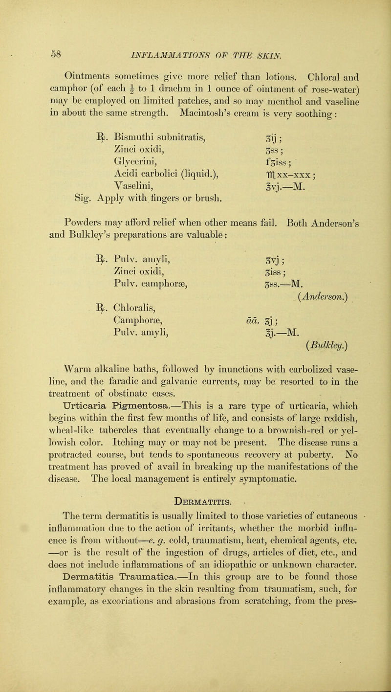 Ointments sometimes give more relief than lotions. Chloral and camphor (of each J to 1 drachm in 1 ounce of ointment of rose-water) may be employed on limited patches, and so may menthol and vaseline in about the same strength. Macintosh's cream is very soothing: ]^. Bismuthi subnitratis, ^ij ; Zinci oxidi, gss; Glycerini, f.5iss; Acidi carbolici (liquid.), TTLxx-xxx; Yaselini, ^vj.—M. Sig. Apply with fingers or brush. Powders may afford relief when other means fail. Both Anderson's and Bulkley's preparations are valuable: ]^. Pulv. amyli, ^vj ; Zinci oxidi, ^iss; Pulv. camphorse, ^ss.—M. (Anderson.) 1^. Chloralis, Campliorse, dd. 3j ; Pulv. amyli, ij.—M. (Bulkley,) Warm alkaline baths, followed by inunctions with carbolized vase- line, and the faradic and galvanic currents, may be resorted to in the treatment of obstinate cases. Urticaria Pigraentosa.—This is a rare type of urticaria, which begins within the first few months of life, and consists of large reddish, wheal-like tubercles that eventually change to a brownish-red or yel- lowish color. Itching may or may not be present. The disease runs a protracted course, but tends to spontaneous recovery at puberty. No treatment has proved of avail in breaking up the manifestations of the disease. The local management is entirely symptomatic. Dermatitis. The term dermatitis is usually limited to those varieties of cutaneous ■ inflammation due to the action of irritants, whether the morbid influ- ence is from without—e. g. cold, traumatism, heat, chemical agents, etc. —or is the result of the ingestion of drugs, articles of diet, etc., and does not include inflammations of an idiopathic or unknown character. Dermatitis Traumatica.—In this group are to be found those inflammatory changes in the skin resulting from traumatism, such, for example, as excoriations and abrasions from scratching, from the pres-