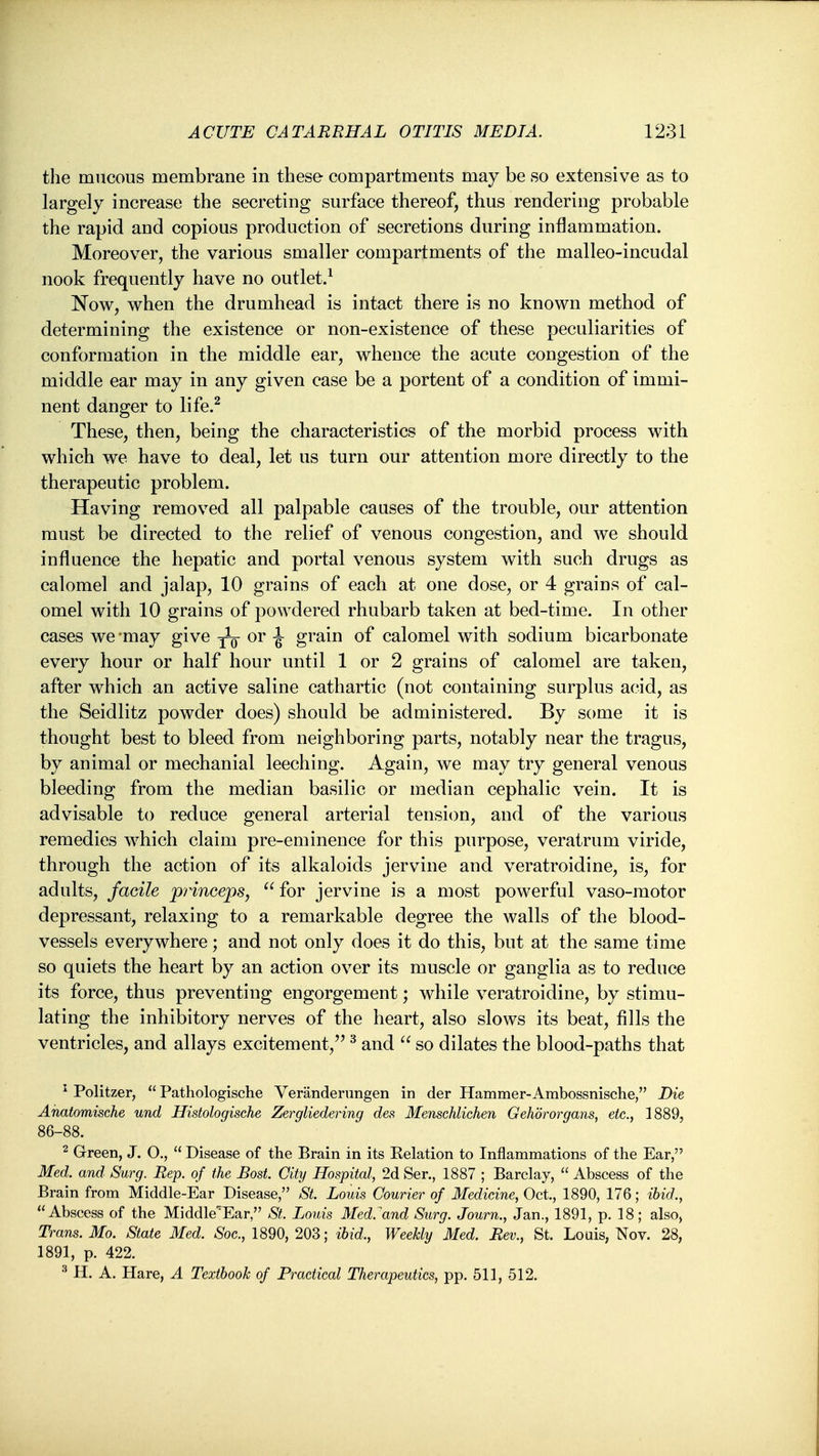 the mucous membrane in these compartments may be so extensive as to largely increase the secreting surface thereof, thus rendering probable the rapid and copious production of secretions during inflammation. Moreover, the various smaller compartments of the malleo-incudal nook frequently have no outlet.^ Now, when the drumhead is intact there is no known method of determining the existence or non-existence of these peculiarities of conformation in the middle ear, whence the acute congestion of the middle ear may in any given case be a portent of a condition of immi- nent danger to life.^ These, then, being the characteristics of the morbid process with which we have to deal, let us turn our attention more directly to the therapeutic problem. Having removed all palpable causes of the trouble, our attention must be directed to the relief of venous congestion, and we should influence the hepatic and portal venous system with such drugs as calomel and jalap, 10 grains of each at one dose, or 4 grains of cal- omel with 10 grains of powdered rhubarb taken at bed-time. In other cases we -may give yo i grain of calomel with sodium bicarbonate every hour or half hour until 1 or 2 grains of calomel are taken, after which an active saline cathartic (not containing surplus acid, as the Seidlitz powder does) should be administered. By some it is thought best to bleed from neighboring parts, notably near the tragus, by animal or mechanial leeching. Again, we may try general venous bleeding from the median basilic or median cephalic vein. It is advisable to reduce general arterial tension, and of the various remedies which claim pre-eminence for this purpose, veratrum viride, through the action of its alkaloids jervine and veratroidine, is, for adults, facile prinoeps,  for jervine is a most powerful vaso-motor depressant, relaxing to a remarkable degree the walls of the blood- vessels everywhere; and not only does it do this, but at the same time so quiets the heart by an action over its muscle or ganglia as to reduce its force, thus preventing engorgement; while veratroidine, by stimu- lating the inhibitory nerves of the heart, also slows its beat, fills the ventricles, and allays excitement, ^ and  so dilates the blood-paths that ^ Politzer,  Pathologische Veranderungen in der Hammer-Ambossnische, Die Anatomische und Histologische Zergliedering des Menschlichen Gehbrorgans, etc., 1889, 86-88. 2 Green, J. O.,  Disease of the Brain in its Eelation to Inflammations of the Ear, Med. and Surg. Rep. of the Bost. City Hospital, 2d Ser., 1887 ; Barclay,  Abscess of the Brain from Middle-Ear Disease, St. Louis Courier of Medicine, Oct., 1890, 176; ibid., Abscess of the Middle'Ear, St. Louis Med.^and Surg. Journ., Jan., 1891, p. 18; also, Trans. Mo. State Med. Soc, 1890, 203; ibid.. Weekly Med. Rev., St. Louis, Nov. 28, 1891, p. 422. ^ H. A. Hare, A Textbook of Practical Therapeutics, pp. 511, 512.