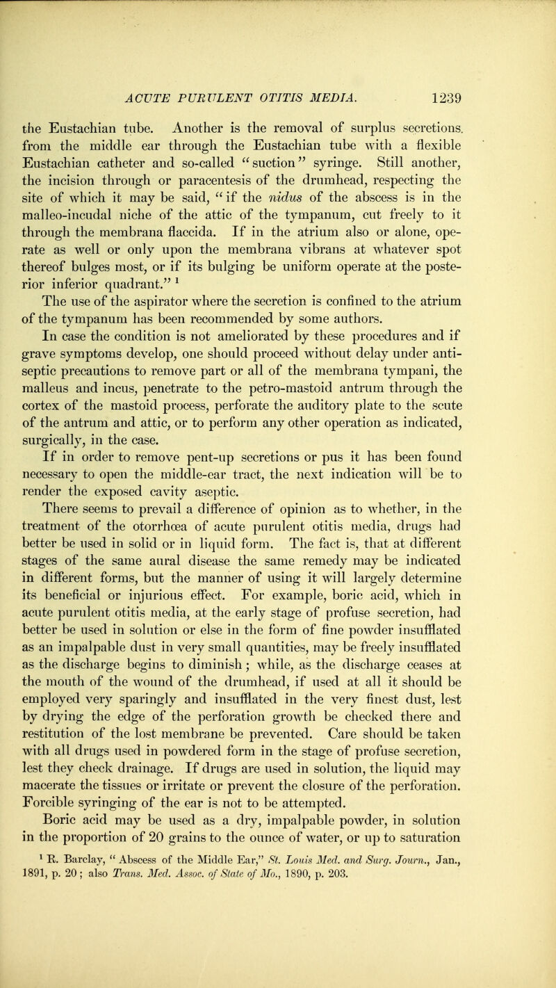 the Eustachian tube. Another is the removal of surplus secretions, from the middle ear through the Eustachian tube with a flexible Eustachian catheter and so-called  suction syringe. Still another, the incision through or paracentesis of the drumhead, respecting the site of which it may be said,  if the nidus of the abscess is in the malleo-incudal niche of the attic of the tympanum, cut freely to it through the membrana flaccida. If in the atrium also or alone, ope- rate as well or only upon the membrana vibrans at whatever spot thereof bulges most, or if its bulging be uniform operate at the poste- rior inferior quadrant.'^ ^ The use of the aspirator where the secretion is confined to the atrium of the tympanum has been recommended by some authors. In case the condition is not ameliorated by these procedures and if grave symptoms develop, one should proceed without delay under anti- septic precautions to remove part or all of the membrana tympani, the malleus and incus, penetrate to the petro-mastoid antrum through the cortex of the mastoid process, perforate the auditory plate to the scute of the antrum and attic, or to perform any other operation as indicated, surgically, in the case. If in order to remove pent-up secretions or pus it has been found necessary to open the middle-ear tract, the next indication will be to render the exposed cavity aseptic. There seems to prevail a difference of opinion as to whether, in the treatment of the otorrhoea of acute purulent otitis media, drugs had better be used in solid or in liquid form. The fact is, that at different stages of the same aural disease the same remedy may be indicated in different forms, but the manner of using it will largely determine its beneficial or injurious effect. For example, boric acid, which in acute purulent otitis media, at the early stage of profuse secretion, had better be used in solution or else in the form of fine powder insufflated as an impalpable dust in very small quantities, may be freely insufflated as the discharge begins to diminish; while, as the discharge ceases at the mouth of the wound of the drumhead, if used at all it should be employed very sparingly and insufflated in the very finest dust, lest by drying the edge of the perforation growth be checked there and restitution of the lost membrane be prevented. Care should be taken with all drugs used in powdered form in the stage of profuse secretion, lest they check drainage. If drugs are used in solution, the liquid may macerate the tissues or irritate or prevent the closure of the perforation. Forcible syringing of the ear is not to be attempted. Boric acid may be used as a dry, impalpable powder, in solution in the proportion of 20 grains to the ounce of water, or up to saturation ^ E. Barclay,  Abscess of the Middle Ear, St. Louis Med. and Surg. Journ., Jan., 1891, p. 20; also Trans. Med. Assoc. of Slate of Mo., 1890, p. 203.