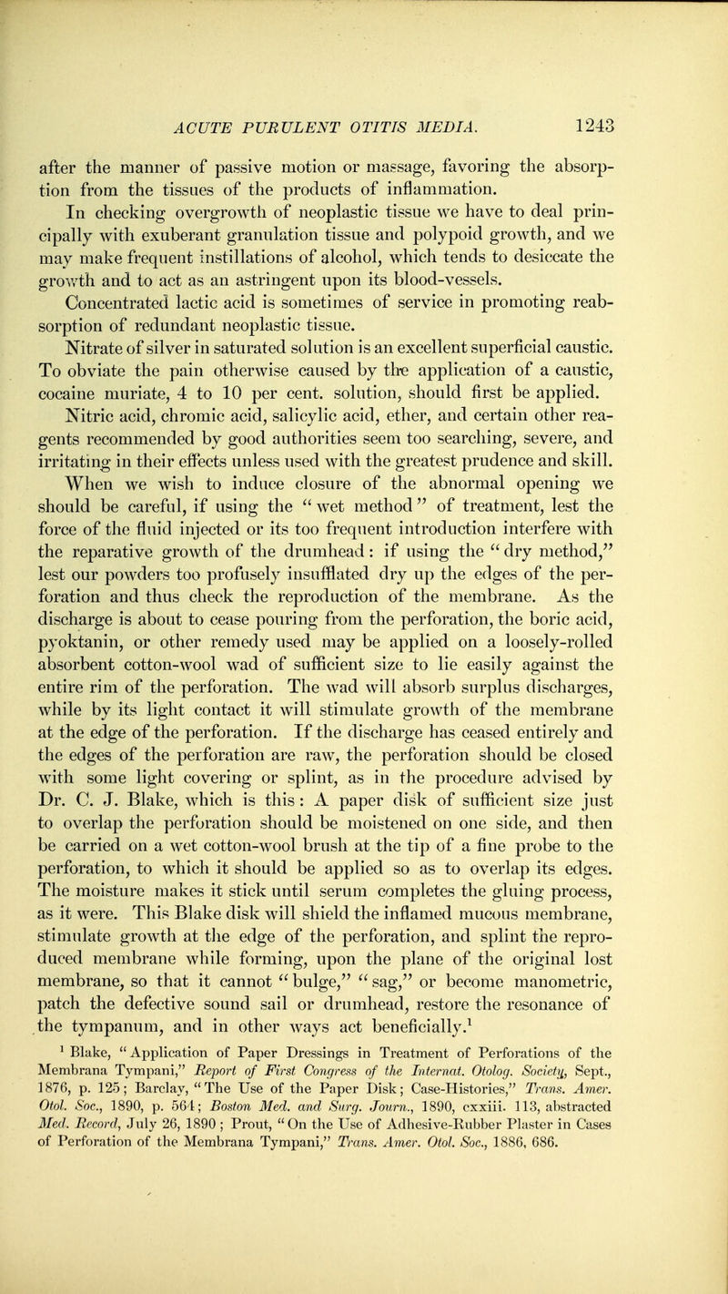 after the manner of passive motion or massage, favoring the absorp- tion from the tissues of the products of inflammation. In checking overgrowth of neoplastic tissue we have to deal prin- cipally with exuberant granulation tissue and polypoid growth, and we may make frequent instillations of alcohol, which tends to desiccate the growth and to act as an astringent upon its blood-vessels. Concentrated lactic acid is sometimes of service in promoting reab- sorption of redundant neoplastic tissue. Nitrate of silver in saturated solution is an excellent superficial caustic. To obviate the pain otherwise caused by thie application of a caustic, cocaine muriate, 4 to 10 per cent, solution, should first be applied. Nitric acid, chromic acid, salicylic acid, ether, and certain other rea- gents recommended by good authorities seem too searching, severe, and irritating in their effects unless used with the greatest prudence and skill. When we wish to induce closure of the abnormal opening we should be careful, if using the wet method  of treatment, lest the force of the fluid injected or its too frequent introduction interfere with the reparative growth of the drumhead: if using the dry method, lest our powders too profusely insufflated dry up the edges of the per- foration and thus check the reproduction of the membrane. As the discharge is about to cease pouring from the perforation, the boric acid, pyoktanin, or other remedy used may be applied on a loosely-rolled absorbent cotton-wool wad of sufficient size to lie easily against the entire rim of the perforation. The wad will absorb surplus discharges, while by its light contact it will stimulate growth of the membrane at the edge of the perforation. If the discharge has ceased entirely and the edges of the perforation are raw, the perforation should be closed wdth some light covering or splint, as in the procedure advised by Dr. C. J. Blake, which is this : A paper disk of sufficient size just to overlap the perforation should be moistened on one side, and then be carried on a wet cotton-wool brush at the tip of a fine probe to the perforation, to which it should be applied so as to overlap its edges. The moisture makes it stick until serum completes the gluing process, as it were. This Blake disk will shield the inflamed mucous membrane, stimulate growth at tlie edge of the perforation, and splint the repro- duced membrane while forming, upon the plane of the original lost membrane, so that it cannot  bulge,''  sag,'' or become manometric, patch the defective sound sail or drumhead, restore the resonance of the tympanum, and in other ways act beneficially.^ ^ Blake, Application of Paper Dressings in Treatment of Perforations of the Membrana Tympani, Report of First Congress of the Internat. Otolog. Society^, Sept., 1876, p. 125; Barclay, The Use of the Paper Disk; Case-Histories, Trans. Amer. Otol. Soc., 1890, p. 564; Boston Med. and Surg. Journ., 1890, cxxiii. 113, abstracted Med. Record, July 26, 1890 ; Prout, On the Use of Adhesive-Rubber Plaster in Cases of Perforation of the Membrana Tympani, Trans. Amer. Otol. Soc., 1886, 686.