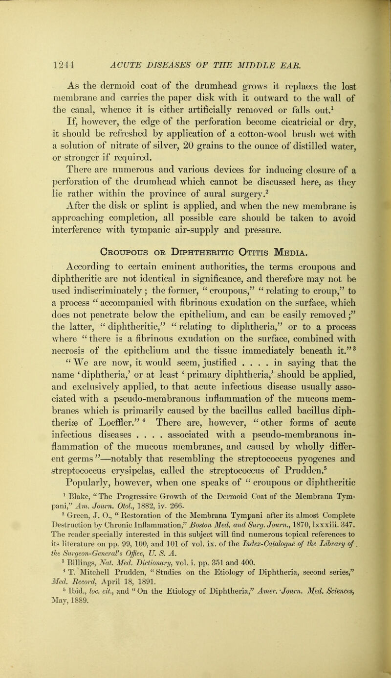 As the dermoid coat of the drumhead grows it replaces the lost membrane and carries the paper disk with it outward to the wall of the canal, whence it is either artificially removed or falls out.^ If, however, the edge of the perforation become cicatricial or dry, it should be refreshed by application of a cotton-wool brush wet with a solution of nitrate of silver, 20 grains to the ounce of distilled water, or stronger if required. There are numerous and various devices for inducing closure of a perforation of the drumhead which cannot be discussed here, as they lie rather within the province of aural surgery.^ After the disk or splint is applied, and when the new membrane is approaching completion, all possible care should be taken to avoid interference with tympanic air-supply and pressure. Croupous or Diphtheritic Otitis Media. According to certain eminent authorities, the terms croupous and diphtheritic are not identical in significance, and therefore may not be used indiscriminately; the former,  croupous,'' relating to croup,'' to a process accompanied with fibrinous exudation on the surface, which does not penetrate below the epithelium, and can be easily removed; the latter,  diphtheritic, relating to diphtheria, or to a process where there is a fibrinous exudation on the surface, combined with necrosis of the epithelium and the tissue immediately beneath it.^  We are now, it would seem, justified .... in saying that the name ' diphtheria,' or at least ^ primary diphtheria,' should be applied, and exclusively applied, to that acute infectious disease usually asso- ciated with a pseudo-membranous inflammation of the mucous mem- branes which is primarily caused by the bacillus called bacillus diph- therise of Lpeffler. ^ There are, however,  other forms of acute infectious diseases .... associated with a pseudo-membranous in- flammation of the mucous membranes, and caused by wholly differ- ent germs —notably that resembling the streptococcus pyogenes and streptococcus erysipelas, called the streptococcus of Prudden.^ Popularly, however, when one speaks of croupous or diphtheritic ^ Blake,  The Progressive Growth of the Dermoid Coat of the Membrana Tym- pani, Am. Journ. OtoL, 1882, iv. 266. ^ Green, J. O,,  Restoration of the Membrana Tympani after its almost Complete Destruction by Chronic Inflammation, Boston Med. and Surg. Journ., 1870, Ixxxiii. 347. The reader specially interested in this subject will find numerous topical references to its literature on pp. 99, 100, and 101 of vol. ix. of the Index-Catalogue of the Library of. the Surgeon-General's Office, U. S. A. ^ Billings, Nat. Med. Dictionary, vol. i. pp. 351 and 400. * T. Mitchell Prudden,  Studies on the Etiology of Diphtheria, second series, Med. Record, i^pril 18, 1891. ^ Ibid., loc. ext., and  On the Etiology of Diphtheria, Amer. 'Journ. Med. Sciences, May, 1889.