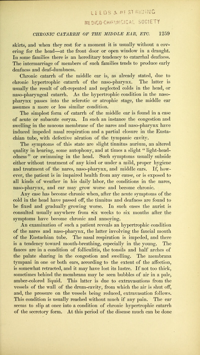 II: L OS ^ /^f SI f^^JirvQ niDiCO-Cii^^'iHrtCAL SOCIETY CHRONIC CATARRH OF THE MIDDLE EAR, ETC. 1259 skirts, and when they rest for a moment it is usually without a cov- ering for the head—at the front door or open window in a draught. In some families there is an hereditary tendency to catarrhal deafness. The intermarriage of members of such families tends to produce early deafness and deaf-dumbness. Chronic catarrh of the middle ear is, as already stated, due to chronic hypertrophic catarrh of the naso-pharynx. The latter is usually the result of oft-repeated and neglected colds in the head, or naso-pllaryngeal catarrh. As the hypertrophic condition in the naso- pharynx passes into the sclerotic or atrophic stage, the middle ear assumes a more or less similar condition. The simplest form of catarrh of the middle ear is found in a case of acute or subacute coryza. In such an instance the congestion and swelling in the mucous membrane of the nares and naso-pharynx have induced impeded nasal respiration and a partial closure in the Eusta- chian tube, with defective aeration of the tympanic cavity. The symptoms of this state are slight tinnitus aurium, an altered quality in hearing, some autophony, and at times a slight light-head- edness^^ or swimming in the head. Such symptoms usually subside either without treatment of any kind or under a mild, proper hygiene and treatment of the nares, naso-pharynx, and middle ears. If, how- ever, the patient is in impaired health from any cause, or is exposed to all kinds of weather in his daily labor, the conditions in the nares, naso-pharynx, and ear may grow worse and become chronic. Any case has become chronic when, after the acute symptoms of the cold in the head have passed off, the tinnitus and deafness are found to be fixed and gradually growing worse. In such cases the aurist is consulted usually anywhere from six weeks to six months after the symptoms have become chronic and annoying. An examination of such a patient reveals an hypertrophic condition of the nares and naso-pharynx, the latter involving the faucial mouth of the Eustachian tube. The nasal respiration is impeded, and there is a tendency toward mouth-breathing, especially in the young. The fauces are in a condition of folliculitis, the tonsils and half arches of the palate sharing in the congestion and swelling. The membrana tympani in one or both ears, according to the extent of the affection, is somewhat retracted, and it may have lost its lustre. If not too thick, sometimes behind the membrana may be seen bubbles of air in a pale, amber-colored liquid. This latter is due to extravasations from the vessels of the wall of the drum-cavity, from which the air is shut off, and, the pressure on the vessels being reduced, extravasation follows. This condition is usually reached without much if any pain. The ear seems to slip at once into a condition of chronic hypertrophic catarrh of the secretory form. At this period of the disease much can be done