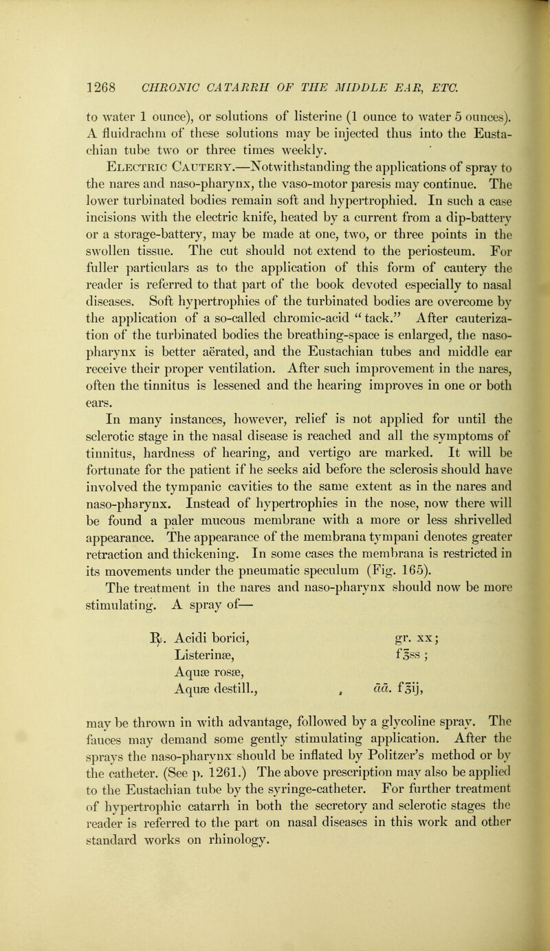 to water 1 ounce), or solutions of listerine (1 ounce to water 5 ounces). A fluidrachm of these solutions may be injected thus into the Eusta- chian tube two or three times weekly. Electric Cautery.—Notwithstanding the applications of spray to the nares and naso-pharynx, the vaso-motor paresis may continue. The lower turbinated bodies remain soft and hypertrophied. In such a case incisions with the electric knife, heated by a current from a dip-battery or a storage-battery, may be made at one, two, or three points in the swollen tissue. The cut should not extend to the periosteum. For fuller particulars as to the application of this form of cautery the reader is referred to that part of the book devoted especially to nasal diseases. Soft hypertrophies of the turbinated bodies are overcome by the application of a so-called chromic-acid  tack. After cauteriza- tion of the turbinated bodies the breathing-space is enlarged, the naso- pharynx is better aerated, and the Eustachian tubes and middle ear receive their proper ventilation. After such improvement in the nares, often the tinnitus is lessened and the hearing improves in one or both ears. In many instances, however, relief is not applied for until the sclerotic stage in the nasal disease is reached and all the symptoms of tinnitus, hardness of hearing, and vertigo are marked. It will be fortunate for the patient if he seeks aid before the sclerosis should have involved the tympanic cavities to the same extent as in the nares and naso-pharynx. Instead of hypertrophies in the nose, now there will be found a paler mucous membrane with a more or less shrivelled appearance. The appearance of the membrana tympani denotes greater retraction and thickening. In some cases the membrana is restricted in its movements under the pneumatic speculum (Fig. 165). The treatment in the nares and naso-pharynx should now be more stimulating. A spray of— B^. Acidi borici, gr. xx; Listerinse, f ^ss ; Aquse rosse, Aquse destill., , dd. fgij, may be thrown in with advantage, followed by a glycoline spray. The fauces may demand some gently stimulating application. After the sprays the naso-pharynx should be inflated by Politzer's method or by the catheter. (See p. 1261.) The above prescription may also be applied to the Eustachian tube by the syringe-catheter. For further treatment of hypertrophic catarrh in both the secretory and sclerotic stages the reader is referred to the part on nasal diseases in this work and other standard works on rhinology.