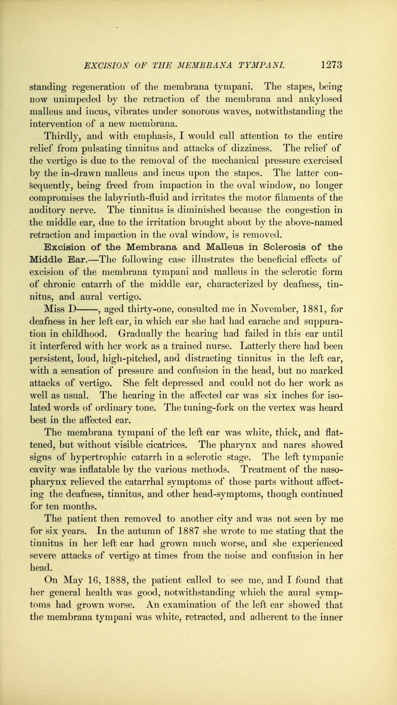 standing regeneration of the membrana tympani. The stapes, being now unimpeded by the retraction of the membrana and ankylosed malleus and incus, vibrates under sonorous waves, notwithstanding the intervention of a new membrana. Thirdly, and with emphasis, I would call attention to the entire relief from pulsating tinnitus and attacks of dizziness. The relief of the vertigo is due to the removal of the mechanical pressure exercised by the in-drawn malleus and incus upon the stapes. The latter con- sequently, being freed from impaction in the oval window, no longer compromises the labyrinth-fluid and irritates the motor filaments of the auditory nerve. The tinnitus is diminished because the congestion in the middle ear, due to the irritation brought about by the above-named retraction and impaction in the oval window, is removed. Excision of the Membrana and Malleus in Sclerosis of the Middle Ear.—The following case illustrates the beneficial effects of excision of the membrana tympani and malleus in the sclerotic form of chronic catarrh of the middle ear, characterized by deafness, tin- nitus, and aural vertigo. Miss D , aged thirty-one, consulted me in November, 1881, for deafness in her left ear, in which ear she had had earache and suppura- tion in childhood. Gradually the hearing had failed in this ear until it interfered with her work as a trained nurse. Latterly there had been persistent, loud, high-pitched, and distracting tinnitus in the left ear, with a sensation of pressure and confusion in the head, but no marked attacks of vertigo. She felt depressed and could not do her work as well as usual. The hearing in the affected ear was six inches for iso- lated words of ordinary tone. The tuning-fork on the vertex was heard best in the affected ear. The membrana tympani of the left ear was white, thick, and flat- tened, but without visible cicatrices. The pharynx and nares showed signs of hypertrophic catarrh in a sclerotic stage. The left tympanic cavity was inflatable by the various methods. Treatment of the naso- pharynx relieved the catarrhal symptoms of those parts without affect- ing the deafness, tinnitus, and other head-symptoms, though continued for ten months. The patient then removed to another city and was not seen by me for six years. In the autumn of 1887 she wrote to me stating that the tinnitus in her left ear had grown much worse, and she experienced severe attacks of vertigo at times from the noise and confusion in her head. On May 16, 1888, the patient called to see me, and I found that her general health was good, notwithstanding which the aural symp- toms had grown worse. An examination of the left ear showed that the membrana tympani was white, retracted, and adherent to the inner