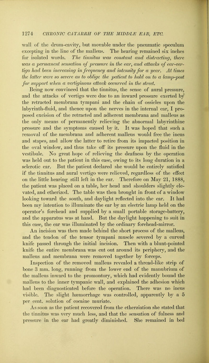 wall of the drum-cavity, but movable under the pneumatic speculum excepting in the line of the malleus. The hearing remained six inches for isolated words. The tinnitus was constant and distracting, there was a permanent sensatio7i of pressure in the ear, and attacks of ear-ver- tigo had been increasing in frequency and intensity for a year. At times the latter were so severe as to oblige the patient to hold on to a lamp-post for support when a vertiginous attack occurred in the street. Being now convinced that the tinnitus, the sense of aural pressure, and the attacks of vertigo were due to an inward pressure exerted by the retracted membrana tympani and the chain of ossicles upon the labyrinth-fluid, and thence upon the nerves in the internal ear, I pro- posed excision of the retracted and adherent membrana and malleus as the only means of permanently relieving the abnormal labyrinthine pressure and the symptoms caused by it. It was hoped that such a removal of the membrana and adherent malleus would free the incus and stapes, and allow the latter to retire from its impacted position in the oval window, and thus take off* its pressure upon the fliuid in the vestibule. No great hope of relieving the deafness by the operation was held out to the patient in this case, owing to its long duration in a sclerotic ear. But the patient declared she would be entirely satisfied if the tinnitus and aural vertigo were relieved, regardless of the effect on the little hearing still left in the ear. Therefore on May 21, 1888, the patient was placed on a table, her head and shoulders slightly ele- vated, and etherized. The table was then brought in front of a window looking toward the south, and daylight reflected into the ear. It had been my intention to illuminate the ear by an electric lamp held on the operator's forehead and supplied by a small portable storage-battery, and the apparatus was at hand. But the daylight happening to suit in this case, the ear was illuminated by the ordinary forehead-mirror. An incision was then made behind the short process of the malleus, and the tendon of the tensor tympani muscle severed by a curved knife passed through the initial incision. Then with a blunt-pointed knife the entire membrana was cut out around its periphery, and the malleus and membrana were removed together by forceps. Inspection of the removed malleus revealed a thread-like strip of bone 3 mm. long, running from the lower end of the manubrium of the malleus inward to the promontory, which had evidently bound the malleus to the inner tympanic wall, and explained the adhesion which had been diagnosticated before the operation. There was no incus visible. The slight haemorrhage was controlled, apparently by a 5 per cent, solution of cocaine muriate. As soon as the patient recovered from the etherziation she stated that the tinnitus was very much less, and that the sensation of fulness and pressure in the ear had greatly diminished. She remained in bed