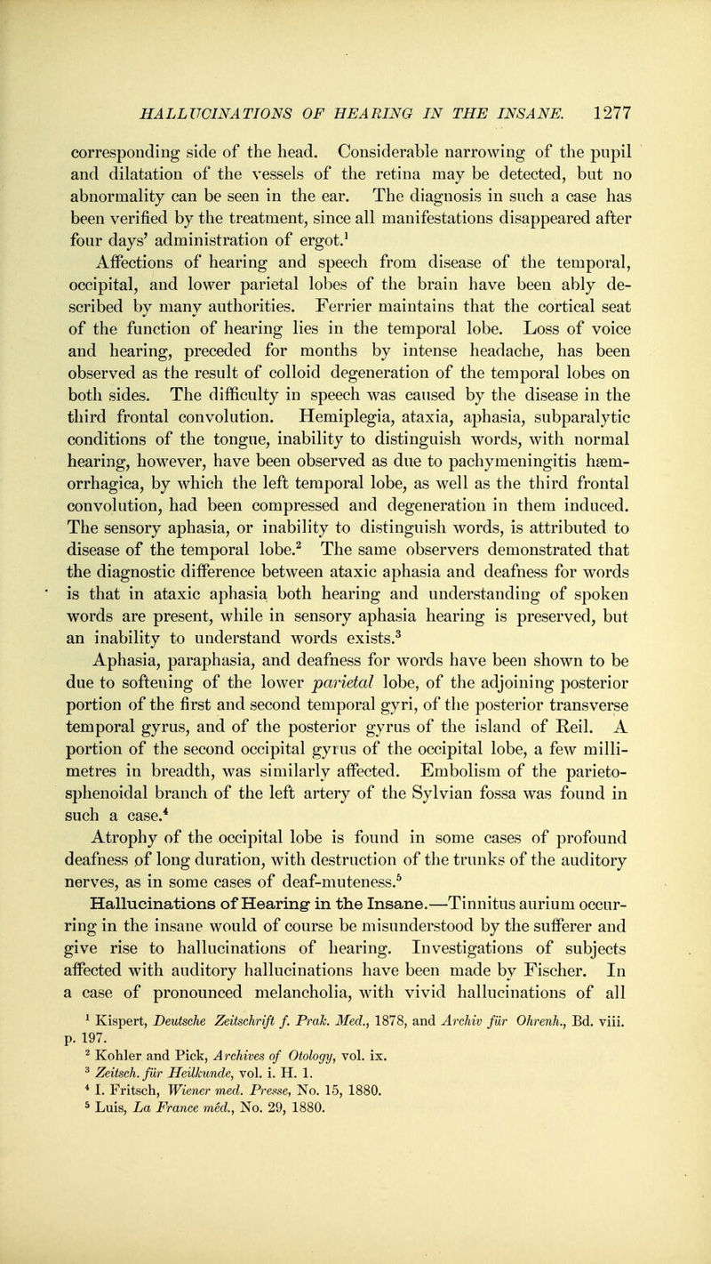 corresponding side of the head. Considerable narrowing of the pnpil and dilatation of the vessels of the retina may be detected, but no abnormality can be seen in the ear. The diagnosis in such a case has been verified by the treatment, since all manifestations disappeared after four days' administration of ergot.^ Affections of hearing and speech from disease of the temporal, occipital, and lower parietal lobes of the brain have been ably de- scribed l:)y many authorities. Ferrier maintains that the cortical seat of the function of hearing lies in the temporal lobe. Loss of voice and hearing, preceded for months by intense headache, has been observed as the result of colloid degeneration of the temporal lobes on both sides. The difficulty in speech was caused by the disease in the third frontal convolution. Hemiplegia, ataxia, aphasia, subparalytic conditions of the tongue, inability to distinguish words, with normal hearing, however, have been observed as due to pachymeningitis haem- orrhagica, by which the left temporal lobe, as well as the third frontal convolution, had been compressed and degeneration in them induced. The sensory aphasia, or inability to distinguish words, is attributed to disease of the temporal lobe.^ The same observers demonstrated that the diagnostic difference between ataxic aphasia and deafness for words is that in ataxic aphasia both hearing and understanding of spoken words are present, while in sensory aphasia hearing is preserved, but an inability to understand words exists.^ Aphasia, paraphasia, and deafness for words have been shown to be due to softening of the lower parietal lobe, of the adjoining posterior portion of the first and second temporal gyri, of the posterior transverse temporal gyrus, and of the posterior gyrus of the island of Reil. A portion of the second occipital gyrus of the occipital lobe, a few milli- metres in breadth, was similarly affected. Embolism of the parieto- sphenoidal branch of the left artery of the Sylvian fossa was found in such a case.* Atrophy of the occipital lobe is found in some cases of profound deafness of long duration, with destruction of the trunks of the auditory nerves, as in some cases of deaf-muteness.^ Hallucinations of Hearing- in the Insane.—Tinnitus aurium occur- ring in the insane would of course be misunderstood by the sufferer and give rise to hallucinations of hearing. Investigations of subjects affected with auditory hallucinations have been made by Fischer. In a case of pronounced melancholia, with vivid hallucinations of all ^ Kispert, Deutsche Zeitschrift f. Prak. Med., 1878, and Archiv fur OhrenL, Bd. viii. p. 197. ^ Kohler and Pick, Archives of Otology, vol. ix. Zeitsch. fur Heilkunde, vol. i. H. 1. * I. Fritsch, Wiener med. Presse, No. 15, 1880. ^ Luis, La France med., No. 29, 1880.