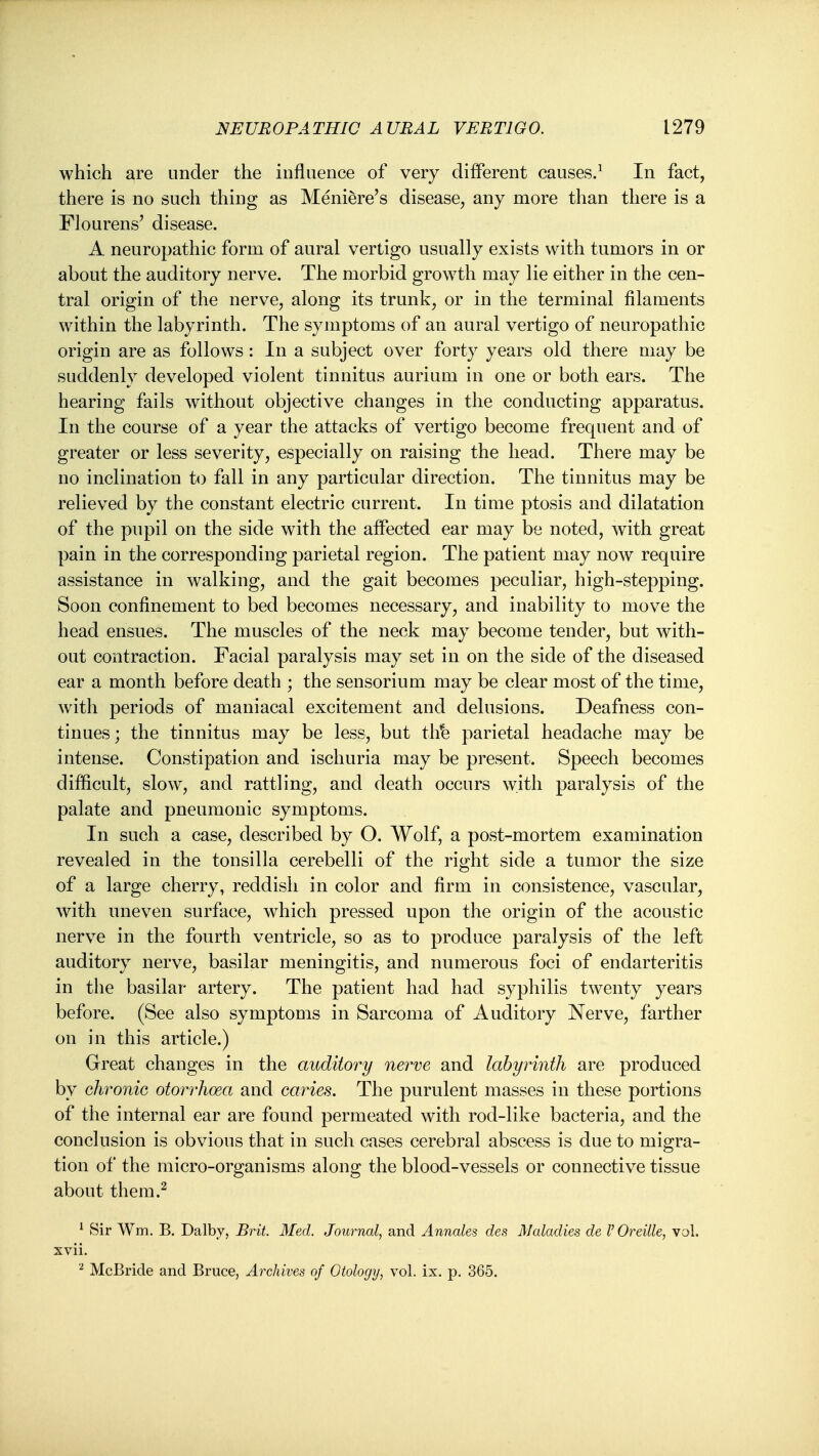 which are under the influence of very different causes/ In fact, there is no such thing as Meniere's disease, any more than there is a Flourens' disease. A neuropathic form of aural vertigo usually exists with tumors in or about the auditory nerve. The morbid growth may lie either in the cen- tral origin of the nerve, along its trunk, or in the terminal filaments within the labyrinth. The symptoms of an aural vertigo of neuropathic origin are as follows: In a subject over forty years old there may be suddenly developed violent tinnitus aurium in one or both ears. The hearing fails without objective changes in the conducting apparatus. In the course of a year the attacks of vertigo become frequent and of greater or less severity, especially on raising the head. There may be no inclination to fall in any particular direction. The tinnitus may be relieved by the constant electric current. In time ptosis and dilatation of the pupil on the side with the affected ear may be noted, with great pain in the corresponding parietal region. The patient may now require assistance in walking, and the gait becomes peculiar, high-stepping. Soon confinement to bed becomes necessary, and inability to move the head ensues. The muscles of the neck may become tender, but with- out contraction. Facial paralysis may set in on the side of the diseased ear a month before death ; the sensorium may be clear most of the time, with periods of maniacal excitement and delusions. Deafness con- tinues ; the tinnitus may be less, but th^ parietal headache may be intense. Constipation and ischuria may be present. Speech becomes difficult, slow, and rattling, and death occurs with paralysis of the palate and pneumonic symptoms. In such a case, described by O. Wolf, a post-mortem examination revealed in the tonsilla cerebelli of the right side a tumor the size of a large cherry, reddish in color and firm in consistence, vascular, with uneven surface, which pressed upon the origin of the acoustic nerve in the fourth ventricle, so as to produce paralysis of the left auditory nerve, basilar meningitis, and numerous foci of endarteritis in the basilar artery. The patient had had syphilis twenty years before. (See also symptoms in Sarcoma of Auditory Nerve, farther on in this article.) Great changes in the auditory nerve and labyrinth are produced by chronic otori'hoea and caries. The purulent masses in these portions of the internal ear are found permeated with rod-like bacteria, and the conclusion is obvious that in such cases cerebral abscess is due to migra- tion of the micro-organisms along the blood-vessels or connective tissue about them.^ ^ Sir Wm. B. Dalby, Brit. Med. Journal, and Annale^ des Maladies de V Oreille, vol. xvii. ^ McBride and Bruce, Archives of Otology, vol. ix. p. 365.