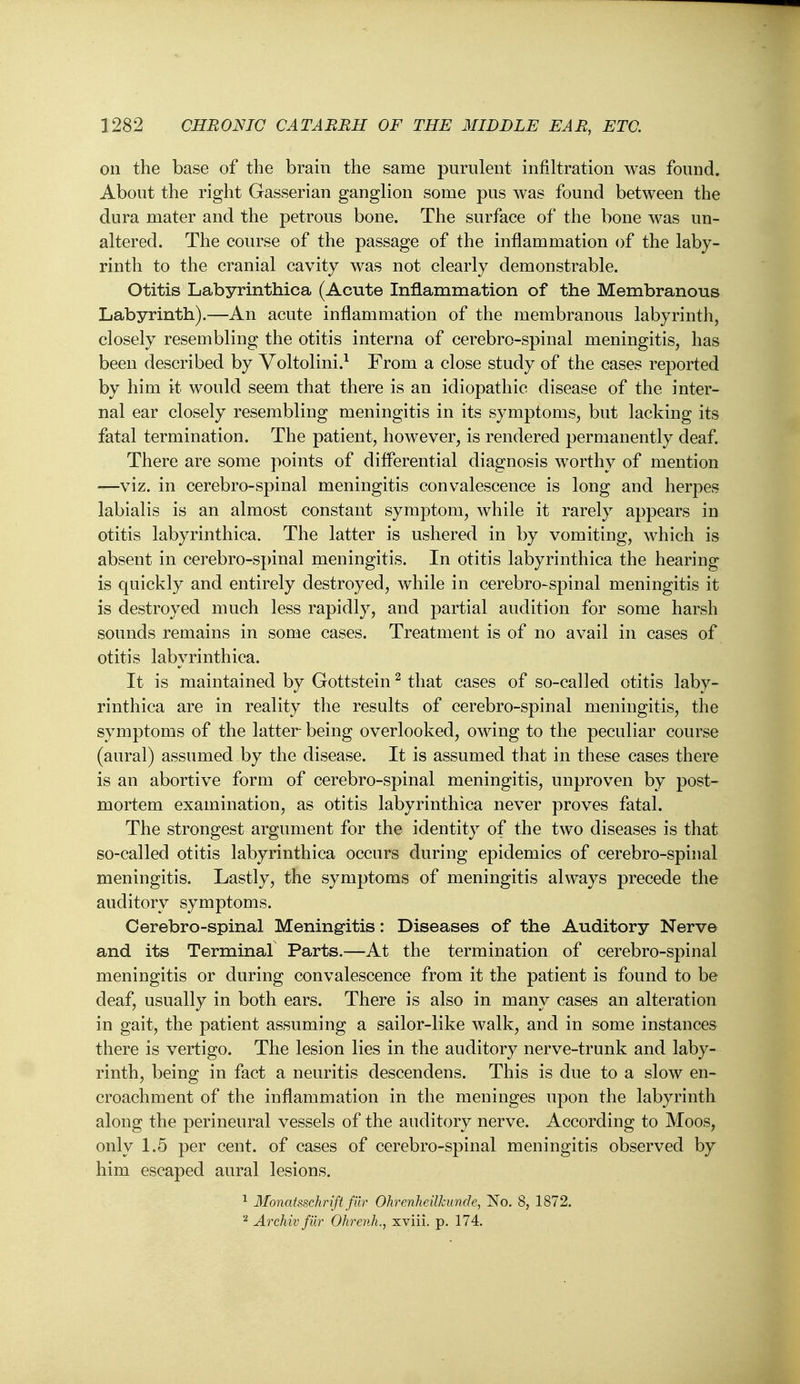 on the base of the brain the same purulent infiltration was found. About the right Gasserian ganglion some pus was found between the dura mater and the petrous bone. The surface of the bone was un- altered. The course of the passage of the inflammation of the laby- rinth to the cranial cavity was not clearly demonstrable. Otitis Labyrinthica (Acute Inflammation of the Membranous Labyrinth).—An acute inflammation of the membranous labyrinth, closely resembling the otitis interna of cerebro-spinal meningitis, has been described by Yoltolini.^ From a close study of the cases reported by him it would seem that there is an idiopathic disease of the inter- nal ear closely resembling meningitis in its symptoms, but lacking its fatal termination. The patient, however, is rendered permanently deaf. There are some points of differential diagnosis worthy of mention —viz. in cerebro-spinal meningitis convalescence is long and herpes labialis is an almost constant symptom, while it rarely appears in otitis labyrinthica. The latter is ushered in by vomiting, which is absent in cerebro-spinal meningitis. In otitis labyrinthica the hearing is quickly and entirely destroyed, while in cerebro-spinal meningitis it is destroyed much less rapidly, and partial audition for some harsh sounds remains in some cases. Treatment is of no avail in cases of otitis labyrinthica. It is maintained by Gottstein ^ that cases of so-called otitis laby- rinthica are in reality the results of cerebro-spinal meningitis, the symptoms of the latter being overlooked, owing to the peculiar course (aural) assumed by the disease. It is assumed that in these cases there is an abortive form of cerebro-spinal meningitis, unproven by post- mortem examination, as otitis labyrinthica never proves fatal. The strongest argument for the identity of the two diseases is that so-called otitis labyrinthica occurs during epidemics of cerebro-spinal meningitis. Lastly, the symptoms of meningitis always precede the auditory symptoms. Cerebro-spinal Meningitis: Diseases of the Auditory Nerve and its Terminal Parts.—At the termination of cerebro-spinal meningitis or during convalescence from it the patient is found to be deaf, usually in both ears. There is also in many cases an alteration in gait, the patient assuming a sailor-like walk, and in some instances there is vertigo. The lesion lies in the auditory nerve-trunk and laby- rinth, being in fact a neuritis descendens. This is due to a slow en- croachment of the inflammation in the meninges upon the labyrinth along the perineural vessels of the auditory nerve. According to Moos, only 1.5 per cent, of cases of cerebro-spinal meningitis observed by him escaped aural lesions. 1 Monatsschnft fiir Ohrenheilkunde, No. 8, 1872. Archiv fur Ohrenh., xviii. p. 174.