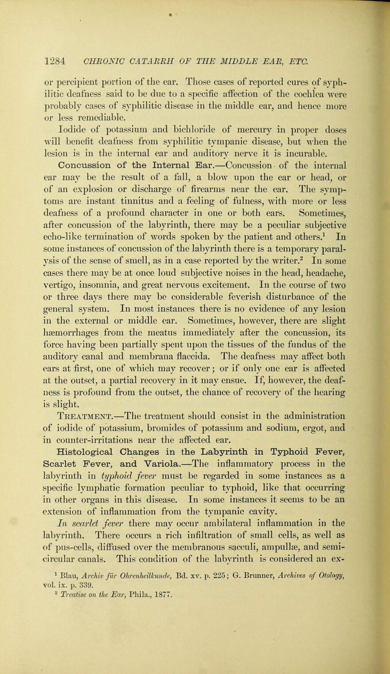 or percipient portion of the ear. Tliose cases of reported cures of syph- ilitic deafness said to be due to a specific affection of the cochlea were probably cases of syphilitic disease in the middle ear, and hence more or less remediable. Iodide of potassium and bichloride of mercury in proper doses will benefit deafness from syphilitic tympanic disease, but when the lesion is in the internal ear and auditory nerve it is incurable. Concussion of the Internal Ear.—Concussion of the internal ear may be the result of a fall, a blow upon the ear or head, or of an explosion or discharge of firearms near the ear. The symp- toms are instant tinnitus and a feeling of fulness, with more or less deafness of a profound character in one or both ears. Sometimes, after concussion of the labyrinth, there may be a peculiar subjective echo-like termination of words spoken by the patient and others.^ In some instances of concussion of the labyrinth there is a temporary paral- ysis of the sense of smell, as in a case reported by the writer.^ In some cases there may be at once loud subjective noises in the head, headache, vertigo, insomnia, and great nervous excitement. In the course of two or three days there may be considerable feverish disturbance of the general system. In most instances there is no evidence of any lesion in the external or middle ear. Sometimes, however, there are slight hsemorrhages from the meatus immediately after the concussion, its force having been partially spent upon the tissues of the fundus of the auditory canal and membrana flaccida. The deafness may afPect both ears at first, one of which may recover; or if only one ear is affected at the outset, a partial recovery in it may ensue. If, however, the deaf- ness is profound from the outset, the chance of recovery of the hearing is slight. Treatment.—The treatment should consist in the administration of iodide of potassium, bromides of potassium and sodium, ergot, and in counter-irritations near the affected ear. Histological Changes in the Labyrinth in Typhoid Fever, Scarlet Fever, and Variola.—The inflammatory process in the labyrinth in typhoid fever must be regarded in some instances as a specific lymphatic formation peculiar to typhoid, like that occurring in other organs in this disease. In some instances it seems to be an extension of inflammation from the tympanic cavity. In scarlet fever there may occur ambilateral inflammation in the labyrinth. There occurs a rich infiltration of small cells, as well as of pus-cells, diffused over the membranous sacculi, ampullae, and semi- circular canals. This condition of the labyrinth is considered an ex- ^ Blau, Archiv fur Ohrenheilkunde, Bd. xv. p. 225; G. Brunner, Archives of Otology, vol. ix. p. 339. ^ Treatise on the Ear, Phila., 1877.