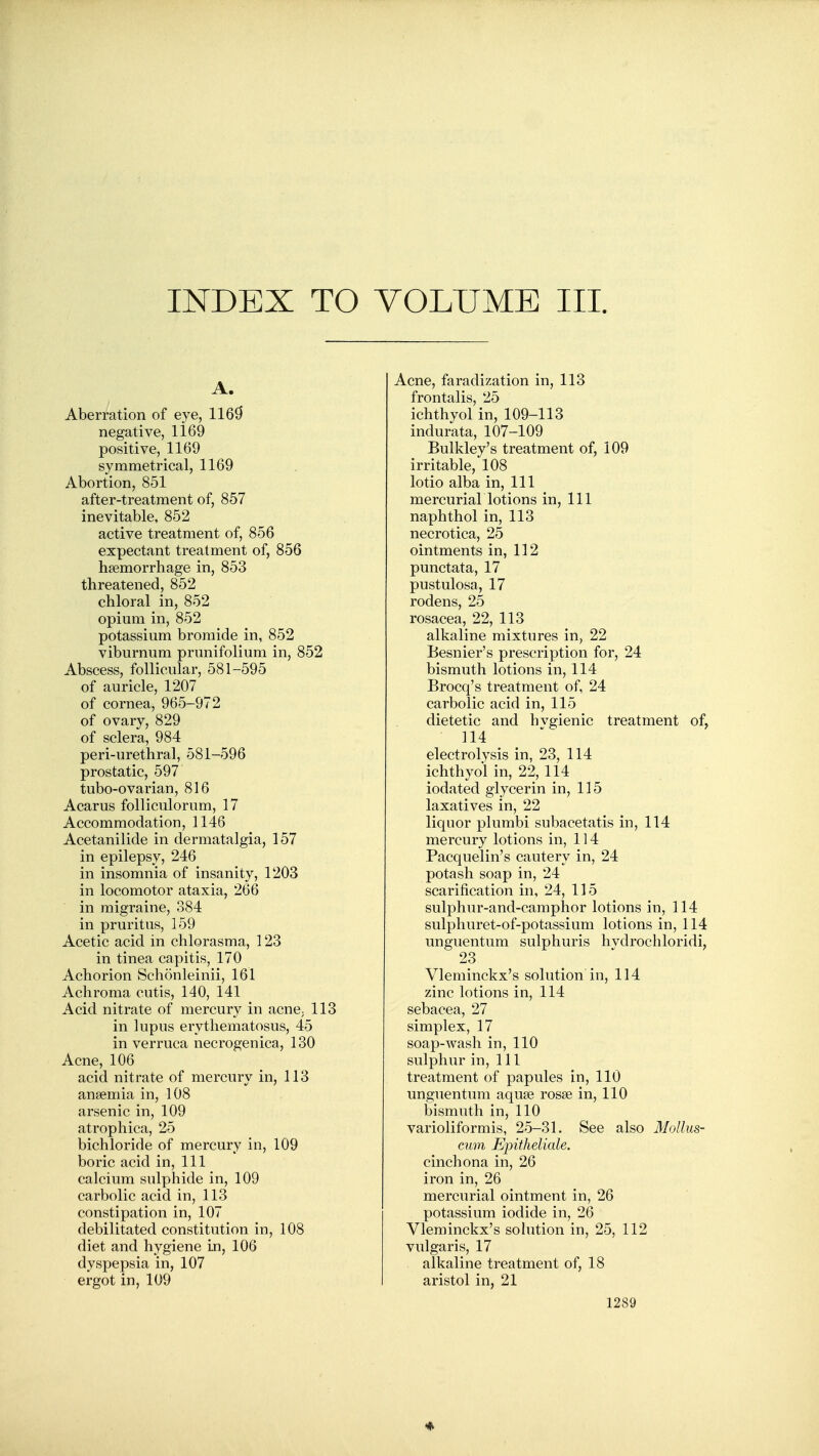 INDEX TO VOLUME III. A. Aberration of eye, 116^ negative, 1169 positive, 1169 symmetrical, 1169 Abortion, 851 after-treatment of, 857 inevitable, 852 active treatment of, 856 expectant treatment of, 856 haemorrhage in, 853 threatened, 852 chloral in, 852 opium in, 852 potassium bromide in, 852 viburnum prunifolium in, 852 Abscess, follicular, 581-595 of auricle, 1207 of cornea, 965-972 of ovary, 829 of sclera, 984 peri-urethral, 581-596 prostatic, 597 tubo-ovarian, 816 Acarus folliculorum, 17 Accommodation, 1146 Acetanilide in dermatalgia, 157 in epilepsy, 246 in insomnia of insanity, 1203 in locomotor ataxia, 266 in migraine, 384 in pruritus, 159 Acetic acid in chlorasma, 123 in tinea capitis, 170 Achorion Schonleinii, 161 Achroma cutis, 140, 141 Acid nitrate of mercury in acne^ 113 in lupus erythematosus, 45 in verruca necrogenica, 130 Acne, 106 acid nitrate of mercury in, 113 ansemia in, 108 arsenic in, 109 atrophica, 25 bichloride of mercury in, 109 boric acid in. 111 calcium sulphide in, 109 carbolic acid in, 113 constipation in, 107 debilitated constitution in, 108 diet and hygiene in, 106 dyspepsia in, 107 ergot in, 109 Acne, faradization in, 113 frontalis, 25 ichthyol in, 109-113 indurata, 107-109 Bulkley's treatment of, 109 irritable, 108 lotio alba in. Ill mercurial lotions in. 111 naphthol in, 113 necrotica, 25 ointments in, 112 punctata, 17 pustulosa, 17 rodens, 25 rosacea, 22, 113 alkaline mixtures in, 22 Besnier's prescription for, 24 bismuth lotions in, 114 Brocq's treatment of, 24 carbolic acid in, 115 dietetic and hvgienic treatment of, 114 electrolysis in, 23, 114 ichthyol in, 22, 114 iodated glycerin in, 115 laxatives in, 22 liquor plumbi subacetatis in, 114 mercury lotions in, 114 Pacquelin's cautery in, 24 potash soap in, 24 scarification in, 24, 115 sulphur-and-camphor lotions in, 114 sulphuret-of-potassium lotions in, 114 unguentum sulphuris hvdrochloridi, 23 Vleminckx's solution in, 114 zinc lotions in, 114 sebacea, 27 simplex, 17 soap-wash in, 110 sulphur in. 111 treatment of papules in, 110 unguentum aquae rosse in, 110 bismuth in, 110 varioliformis, 25-31. See also Mollus- cmn Epitheliale. cinchona in, 26 iron in, 26 mercurial ointment in, 26 potassium iodide in, 26 Vleminckx's solution in, 25, 112 vulgaris, 17 alkaline treatment of, 18 aristol in, 21