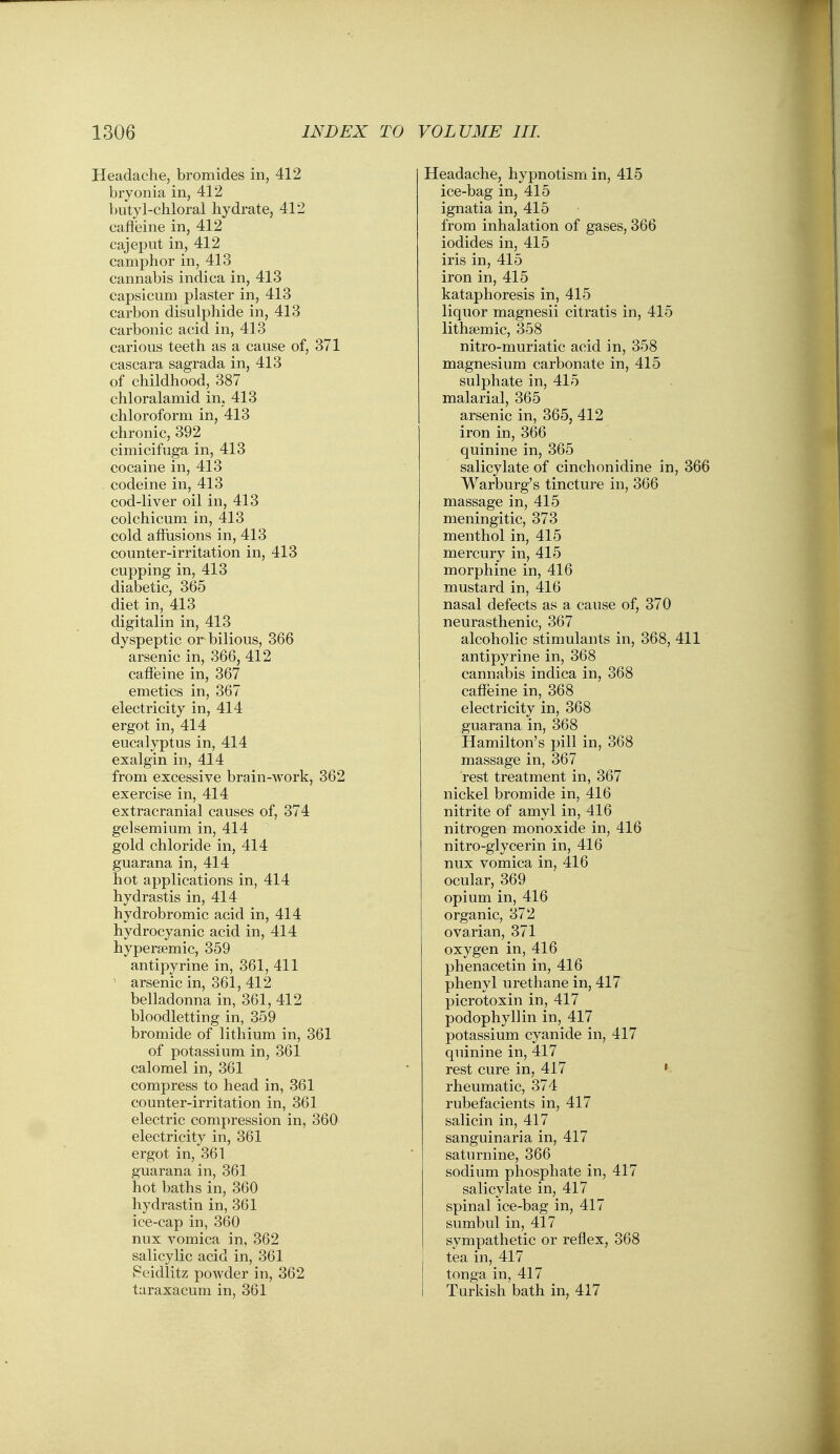 Headache, bromides in, 412 bryonia in, 412 butyl-chloral hydrate, 412 cafleine in, 412 cajeput in, 412 camphor in, 413 cannabis indica in, 413 capsicum plaster in, 413 carbon disulpliide in, 413 carbonic acid in, 413 carious teeth as a cause of, 371 cascara sagrada in, 413 of childhood, 387 chloralamid in, 413 chloroform in, 413 chronic, 392 cimicifuga in, 413 cocaine in, 413 codeine in, 413 cod-liver oil in, 413 colchicum in, 413 cold affusions in, 413 counter-irritation in, 413 cupping in, 413 diabetic, 365 diet in, 413 digitalin in, 413 dyspeptic or bilious, 366 arsenic in, 366, 412 caffeine in, 367 emetics in, 367 electricity in, 414 ergot in, 414 eucalyptus in, 414 exalgin in, 414 from excessive brain-work, 362 exercise in, 414 extracranial causes of, 374 gelsemium in, 414 gold chloride in, 414 guarana in, 414 hot applications in, 414 hydrastis in, 414 hydrobromic acid in, 414 hydrocyanic acid in, 414 hypersemic, 359 antipyrine in, 361, 411 ~ arsenic in, 361, 412 belladonna in, 361, 412 bloodletting in, 359 bromide of lithium in, 361 of potassium in, 361 calomel in, 361 compress to head in, 361 counter-irritation in, 361 electric compression in, 360 electricity in, 361 ergot in, 361 guarana in, 361 hot baths in, 360 hydrastin in, 361 ice-cap in, 360 nux vomica in, 362 salicylic acid in, 361 Peidlitz powder in, 362 taraxacum in, 361 Headache, hypnotism in, 415 ice-bag in, 415 ignatia in, 415 from inhalation of gases, 366 iodides in, 415 iris in, 415 iron in, 415 kataphoresis in, 415 liquor magnesii citratis in, 415 litha^mic, 358 nitro-muriatic acid in, 358 magnesium carbonate in, 415 sulphate in, 415 malarial, 365 arsenic in, 365, 412 iron in, 366 quinine in, 365 salicylate of cinchonidine in, 366 Warburg's tincture in, 366 massage in, 415 meningitic, 373 menthol in, 415 mercury in, 415 morphine in, 416 mustard in, 416 nasal defects as a cause of, 370 neurasthenic, 367 alcoholic stimulants in, 368, 411 antipyrine in, 368 cannabis indica in, 368 cafieine in, 368 electricity in, 368 guarana in, 368 Hamilton's pill in, 368 massage in, 367 rest treatment in, 367 nickel bromide in, 416 nitrite of amyl in, 416 nitrogen monoxide in, 416 nitro-glycerin in, 416 nux vomica in, 416 ocular, 369 opium in, 416 organic, 372 ovarian, 371 oxygen in, 416 phenacetin in, 416 phenyl urethane in, 417 picrotoxin in, 417 podophyllin in, 417 potassium cyanide in, 417 quinine in, 417 rest cure in, 417 ' rheumatic, 374 rubefacients in, 417 salicin in, 417 sanguinaria in, 417 saturnine, 366 sodium phosphate in, 417 salicylate in, 417 spinal ice-bag in, 417 sumbul in, 417 sympathetic or reflex, 368 tea in, 417 tonga in, 417 Turkish bath in, 417