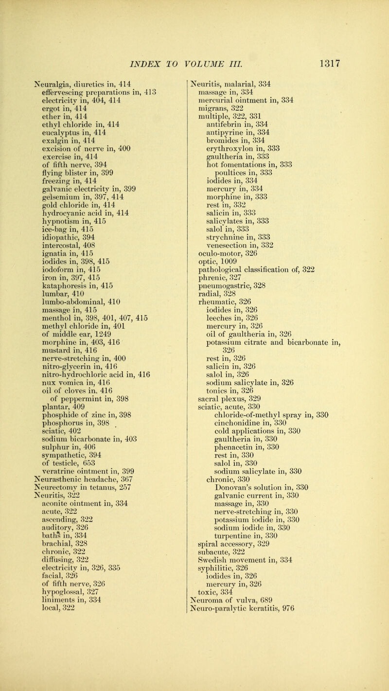 Neuralgia, diuretics in, 414 effervescing preparations in, 413 electricity in, 404, 414 ergot in, 414 ether in, 414 ethyl chloride in, 414 eucalyptus in, 414 exalgin in, 414 excision of nerve in, 400 exercise in, 414 of fifth nerve, 394 flying blister in, 399 freezing in, 414 galvanic electricity in, 399 gelsemium in, 397, 414 gold chloride in, 414 hydrocyanic acid in, 414 hypnotism in, 415 ice-bag in, 415 idiopathic, 394 intercostal, 408 ignatia in, 415 iodides in, 398, 415 iodoform in, 415 iron in, 397, 415 kataphoresis in, 415 lumbar, 410 lumbo-abdominal, 410 massage in, 415 menthol in, 398, 401, 407, 415 methyl chloride in, 401 of middle ear, 1249 morphine in, 403, 416 mustard in, 416 nerve-stretching in, 400 nitro-glycerin in, 416 nitro-hydrochloric acid in, 416 nux vomica in, 416 oil of cloves in, 416 of peppermint in, 398 plantar, 409 phosphide of zinc in, 398 phosphorus in, 398 sciatic, 402 sodium bicarbonate in, 403 sulphur in, 406 sympathetic, 394 of testicle, 653 veratrine ointment in, 399 Neurasthenic headache, 367 Neurectomy in tetanus, 257 Neuritis, 322 aconite ointment in, 334 acute, 322 ascending, 322 auditory, 326 bath^ in, 334 brachial, 328 chronic, 322 diffusing, 322 electricity in, 326, 335 facial, 326 of fifth nerve, 326 hypoglossal, 327 liniments in, 334 local, 322 Neuritis, malarial, 334 massage in, 334 mercurial ointment in, 334 migrans, 322 multiple, 322, 331 antifebrin in, 334 antipyrine in, 334 bromides in, 334 erythroxylon in, 333 gaultheria in, 333 hot fomentations in, 333 poultices in, 333 iodides in, 334 mercury in, 334 morphine in, 333 rest in, 332 salicin in, 333 salicylates in, 333 salol in, 333 strychnine in, 333 venesection in, 332 oculo-motor, 326 optic, 1009 pathological classification of, 322 phrenic, 327 pneumogastric, 328 radial, 328 rheumatic, 326 iodides in, 326 leeches in, 326 mercury in, 326 oil of gaultheria in, 326 potassium citrate and bicarbonate 326 rest in, 326 salicin in, 326 salol in, 326 sodium salicylate in, 326 tonics in, 326 sacral plexus, 329 sciatic, acute, 330 chloride-of-methyl spray in, 330 cinchonidine in, 330 cold applications in, 330 gaultheria in, 330 phenacetin in, 330 rest in, 330 salol in, 330 sodium salicylate in, 330 chronic, 330 Donovan's solution in, 330 galvanic current in, 330 massage in, 330 nerve-stretching in, 330 potassium iodide in, 330 sodium iodide in, 330 turpentine in, 330 spiral accessory, 329 subacute, 322 Swedish movement in, 334 syphilitic, 326 iodides in, 326 mercury in, 326 toxic, 334 Neuroma of vulva, 689 Neuro-paralytic keratitis, 976