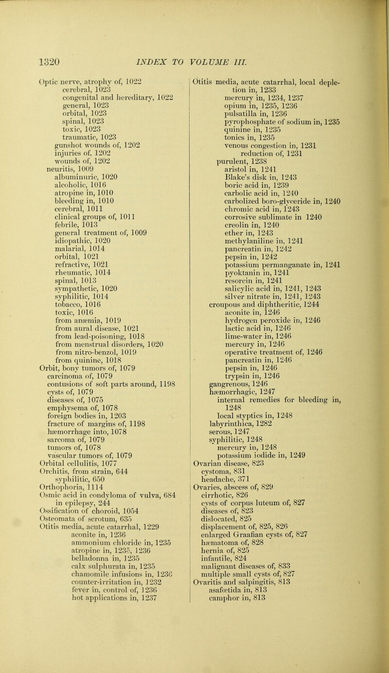 Optic nerve, atrophy of, 1022 cerebral, 1023 congenital and hereditary, 1022 general, 1023 orbital, 1023 spinal, 1023 toxic, 1023 traumatic, 1023 gunshot wounds of, 1202 injuries of, 1202 wounds of, 1202 neuritis, 1009 albuminuric, 1020 alcoholic, 1016 atropine in, 1010 bleeding in, 1010 cerebral, 1011 clinical groups of, 1011 febrile, 1013 general treatment of, 1009 idiopathic, 1020 malarial, 1014 orbital, 1021 refractive, 1021 rheumatic, 1014 spinal, 1013 sympathetic, 1020 syphilitic, 1014 tobacco, 1016 toxic, 1016 from ansemia, 1019 from aural disease, 1021 from lead-poisoning, 1018 from menstrual disorders, 1020 from nitro-benzol, 1019 from quinine, 1018 Orbit, bony tumors of, 1079 carcinoma of, 1079 contusions of soft parts around, 1198 cysts of, 1079 diseases of, ] 075 emphysema of, 1078 foreign bodies in, 1203 fracture of margins of, 1198 haemorrhage into, 1078 sarcoma of, 1079 tumors of, 1078 vascular tumors of, 1079 Orbital cellulitis, 1077 Orchitis, from strain, 644 syphilitic, 650 Orthophoria, 1114 Osmic acid in condyloma of vulva, 684 in epilepsy, 244 Ossification of choroid, 1054 Osteomata of scrotum, 635 Otitis media, acute catarrhal, 1229 aconite in, 1236 ammonium chloride in, 1235 atropine in, 1235, 1236 belladonna in, 1235 calx sulphurata in, 1235 chamomile infusions in, 1236 counter-irritation in, 1232 fever in, control of, 1236 hot applications in, 1237 Otitis media, acute catarrhal, local deple- tion in, 1233 mercury in, 1234, 1237 opium in, 1235, 1236 Pulsatilla in, 1236 pyrophosphate of sodium in, 1235 quinine in, 1235 tonics in, 1235 venous congestion in, 1231 reduction of, 1231 purulent, 1238 aristol in, 1241 Blake's disk in, 1243 boric acid in, 1239 carbolic acid in, 1240 carbolized boro-glyceride in, 1240 chromic acid in, 1243 corrosive sublimate in 1240 creolin in, 1240 ether in, 1243 methylaniline in, 1241 pancreatin in, 1242 pepsin in, 1242 potassium permanganate in, 1241 pyoktanin in, 1241 resorcin in, 1241 salicylic acid in, 1241, 1243 silver nitrate in, 1241, 1243 croupous and diphtheritic, 1244 aconite in, 1246 hydrogen peroxide in, 1246 lactic acid in, 1246 lime-water in, 1246 mercury in, 1246 operative treatment of, 1246 pancreatin in, 1246 pepsin in, 1246 trypsin in, 1246 gangrenous, 1246 hpemorrhagic, 1247 internal remedies for bleeding in, 1248 local styptics in, 1248 labyrinthica, 1282 serous, 1247 syphilitic, 1248 mercury in, 1248 potassium iodide in, 1249 Ovarian disease, 823 cystoma, 831 headache, 371 Ovaries, abscess of, 829 cirrhotic, 826 cysts of corpus luteum of, 827 diseases of, 823 dislocated, 825 displacement of, 825, 826 enlarged Graafian cysts of, 827 hsematoma of, 828 hernia of, 825 infantile, 824 malignant diseases of, 833 multiple small cysts of, 827 Ovaritis and salpingitis, 813 asafoetida in, 813 camphor in, 813